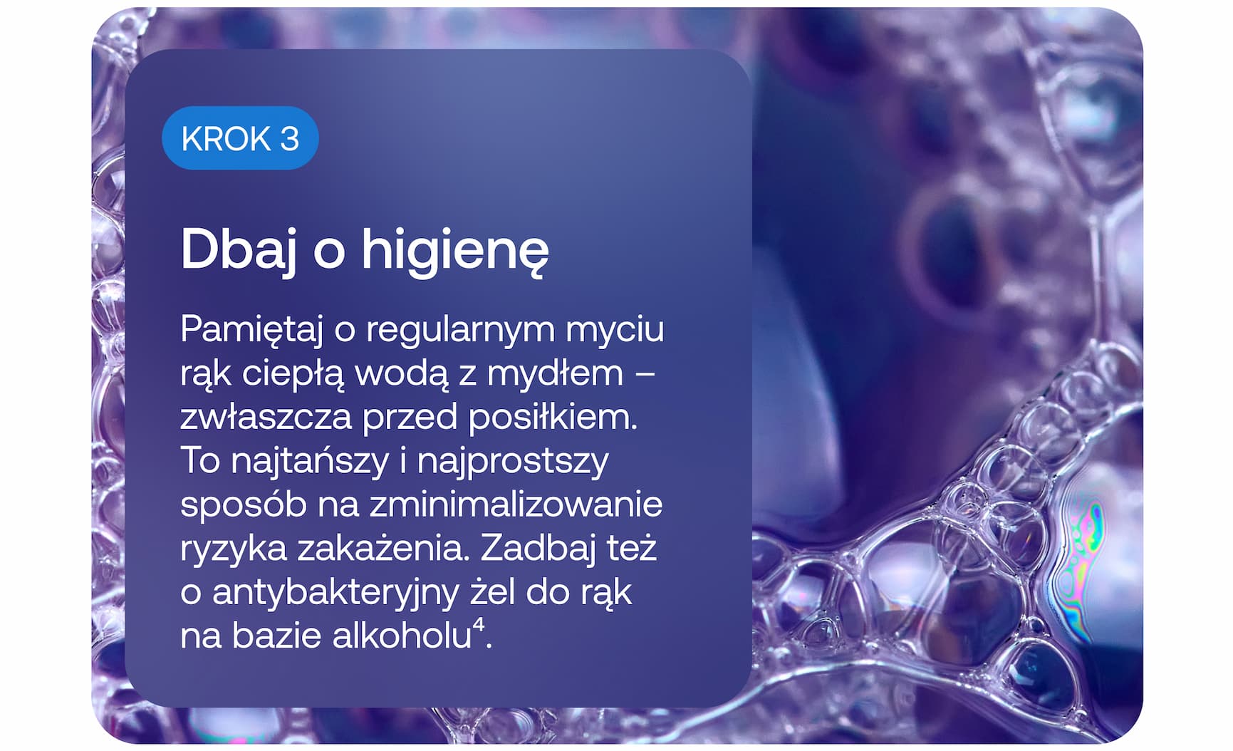 KROK 3  Dbaj o higienę  Pamiętaj o regularnym myciu rąk ciepłą wodą z mydłem – zwłaszcza przed posiłkiem. To najtańszy i najprostszy sposób na zminimalizowanie ryzyka zakażenia. Zadbaj też o antybakteryjny żel do rąk na bazie alkoholu⁴.
