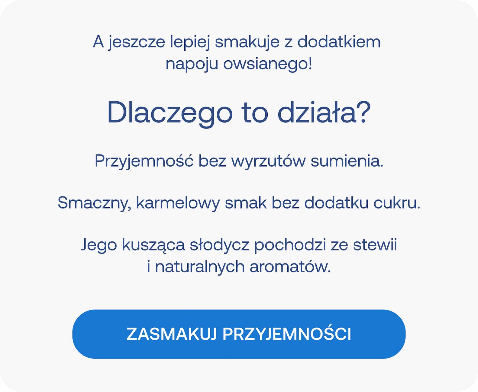 A jeszcze lepiej smakuje z dodatkiem napoju owsianego! Dlaczego to działa? Przyjemność bez wyrzutów sumienia. Smaczny, karmelowy smak bez dodatku cukru. Jego kusząca słodycz pochodzi ze stewii i naturalnych aromatów. ZASMAKUJ PRZYJEMNOŚCI.