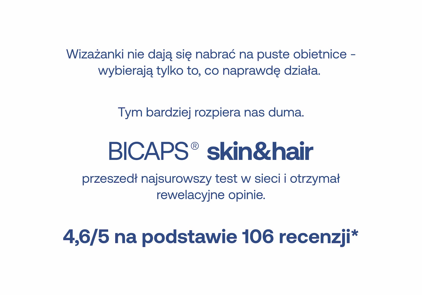 Wizażanki nie dają się nabrać na puste obietnice – wybierają tylko to, co naprawdę działa. Tym bardziej rozpiera nas duma. BICAPS® skin&hair przeszedł najsurowszy test w sieci i otrzymał rewelacyjne opinie. 4,6/5 na podstawie 106 recenzji*