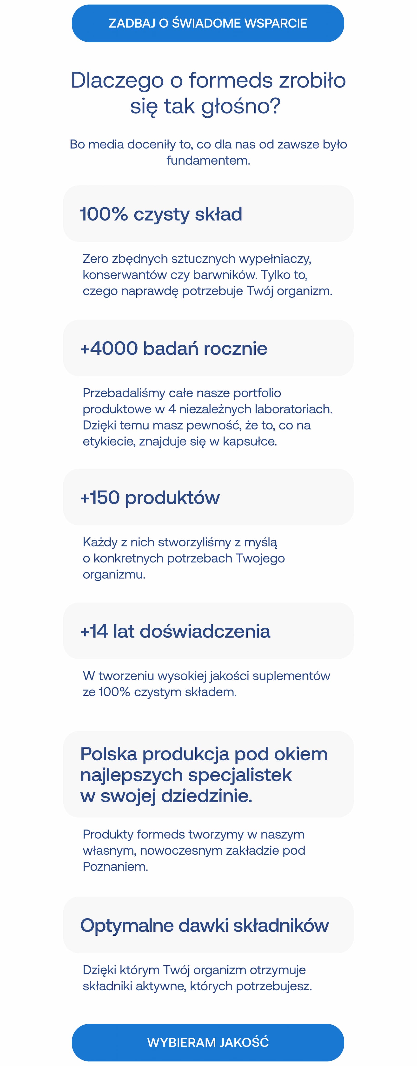 ZADBAJ O ŚWIADOME WSPARCIE Dlaczego o formeds zrobiło się tak głośno? Bo media doceniły to, co dla nas od zawsze było fundamentem. 100% czysty skład Zero zbędnych sztucznych wypełniaczy, konserwantów czy barwników. Tylko to, czego naprawdę potrzebuje Twój organizm. +4000 badań rocznie Przebadaliśmy całe nasze portfolio produktowe w 4 niezależnych laboratoriach. Dzięki temu masz pewność, że to, co na etykiecie, znajduje się w kapsułce. +150 produktów Każdy z nich stworzyliśmy z myślą o konkretnych potrzebach Twojego organizmu. +14 lat doświadczenia W tworzeniu wysokiej jakości suplementów ze 100% czystym składem. Polska produkcja pod okiem najlepszych specjalistek w swojej dziedzinie. Produkty formeds tworzymy w naszym własnym, nowoczesnym zakładzie pod Poznaniem. Optymalne dawki składników Dzięki którym Twój organizm otrzymuje składniki aktywne, których potrzebujesz. WYBIERAM JAKOŚĆ