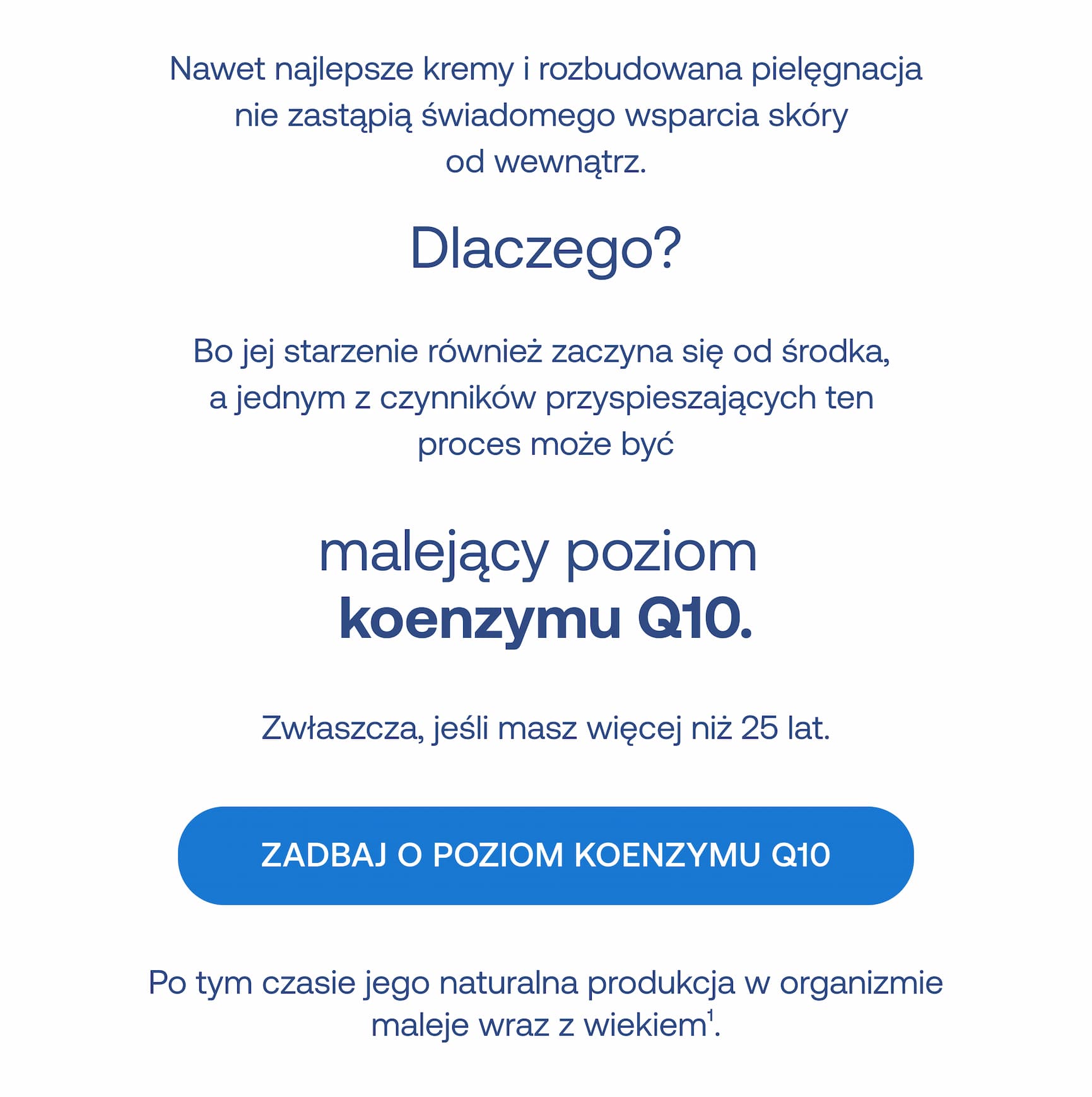 Nawet najlepsze kremy i rozbudowana pielęgnacja nie zastąpią świadomego wsparcia skóry od wewnątrz.  Dlaczego?  Bo jej starzenie również zaczyna się od środka, a jednym z czynników przyspieszających ten proces może być malejący poziom koenzymu Q10.  Zwłaszcza, jeśli masz więcej niż 25 lat.  ZADBAJ O POZIOM KOENZYMU Q10  Po tym czasie jego naturalna produkcja w organizmie maleje wraz z wiekiem¹.