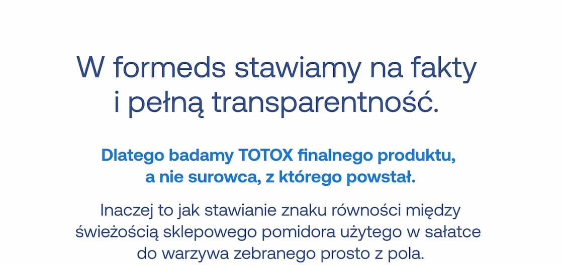 W formeds stawiamy na fakty i pełną transparentność. Dlatego badamy TOTOX finalnego produktu, a nie surowca, z którego powstał. Inaczej to jak stawianie znaku równości między świeżością sklepowego pomidora użytego w sałatce do warzywa zebranego prosto z pola.