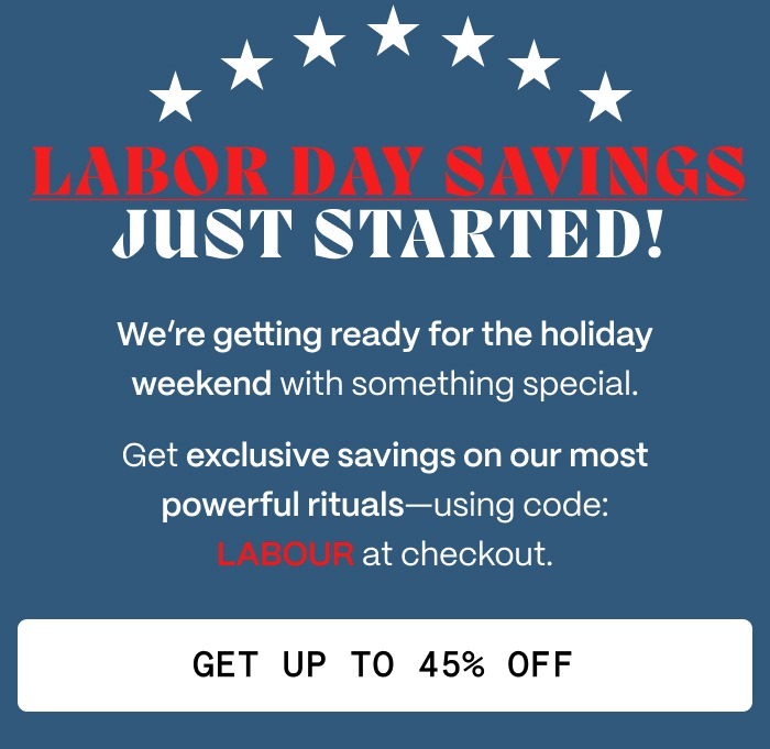 LABOR DAY SAVINGS JUST STARTED! - We're getting ready for the holiday weekend with something special. - Get exclusive savings on our most powerful rituals—using code: LABOUR at checkout. - Get UP TO 45% OFF