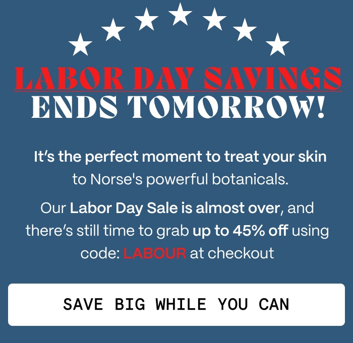 LABOR DAY SAVINGS ENDS TOMORROW! - It's the perfect moment to treat your skin to Norse's powerful botanicals. - Our Labor Day Sale is almost over, and there's still time to grab up to 45% off using code: LABOUR at checkout - Save Big While You Can
