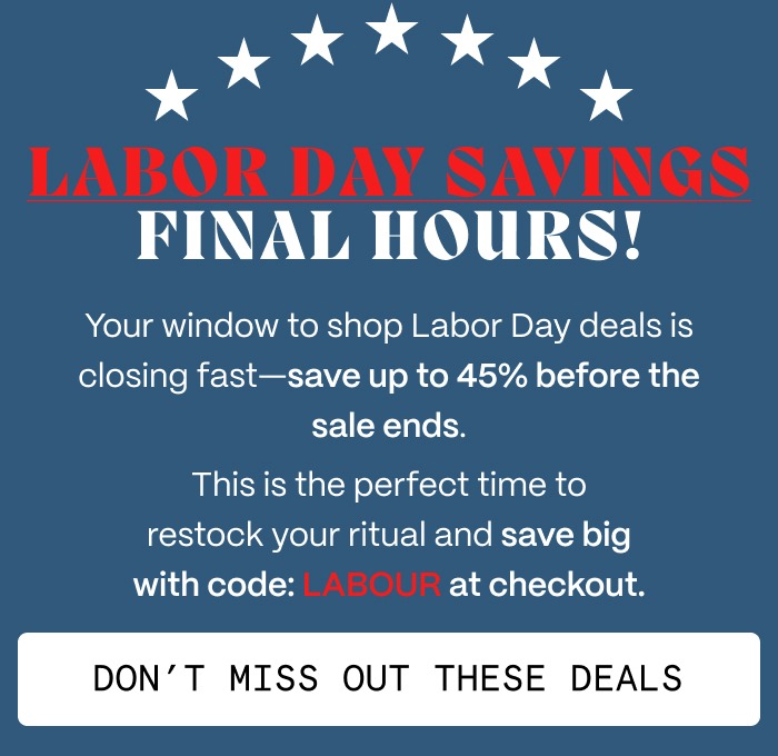 LABOR DAY SAVINGS FINAL HOURS! - Your window to shop Labor Day deals is closing fast—save up to 45% before the sale ends. - This is the perfect time to restock your ritual and save big with code: LABOUR at checkout.