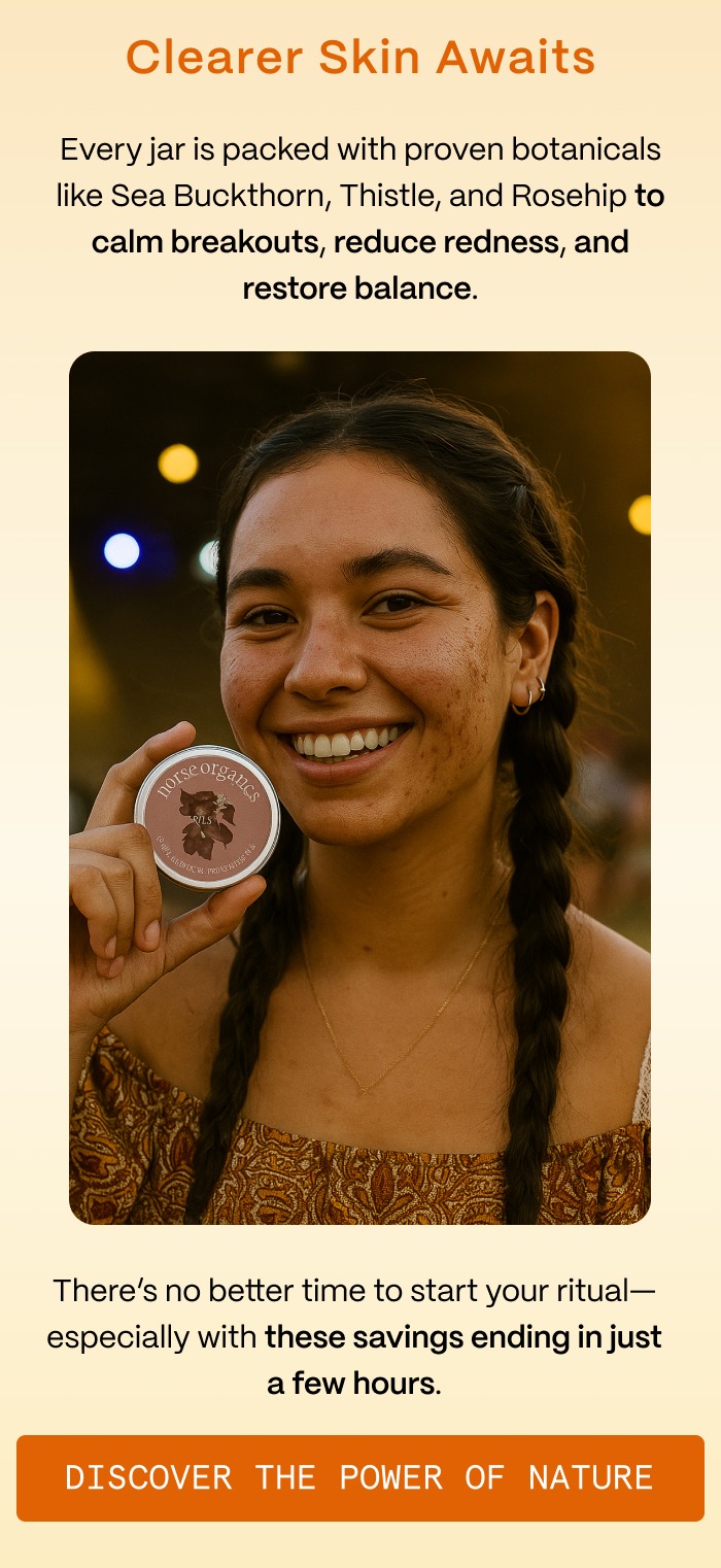 Clearer Skin Awaits - Every jar is packed with proven botanicals like Sea Buckthorn, Thistle, and Rosehip to calm breakouts, reduce redness, and restore balance. - There's no better time to start your ritual—especially with these savings ending in just a few hours. - Discover the Power of Nature