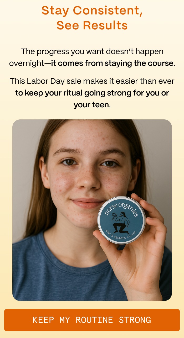 Stay Consistent, See Results - The progress you want doesn't happen overnight—it comes from staying the course. - This Labor Day sale makes it easier than ever to keep your ritual going strong for you or your teen. - Keep My Routine Strong