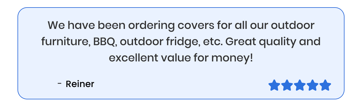We have been ordering covers for all our outdoor furniture, BBQ, outdoor fridge, etc. Great quality and excellent value for money!