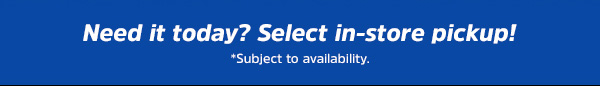 Need it today? Select in-store pickup! *Subject to availability.