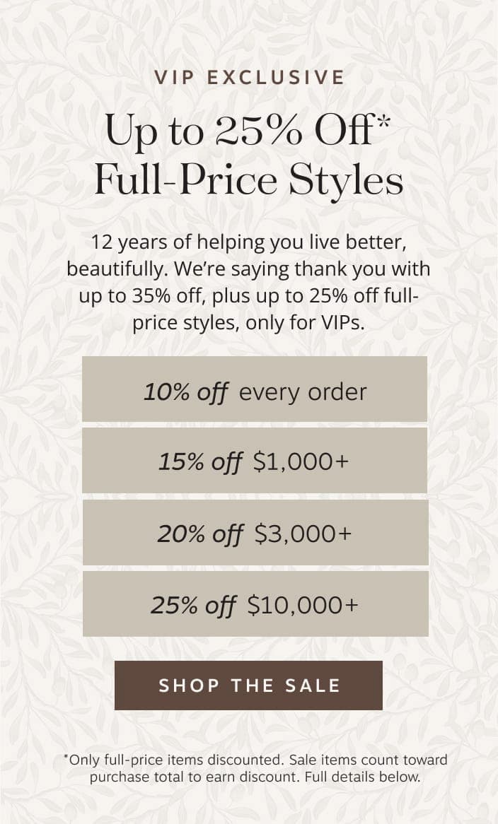 VIP Exclusive: Up to 25% off full-price styles. 12 years of helping you live better, beautifully. We’re saying thank you with up to 35% off, plus up to 25% off full-price styles, only for VIPs. Shop the sale