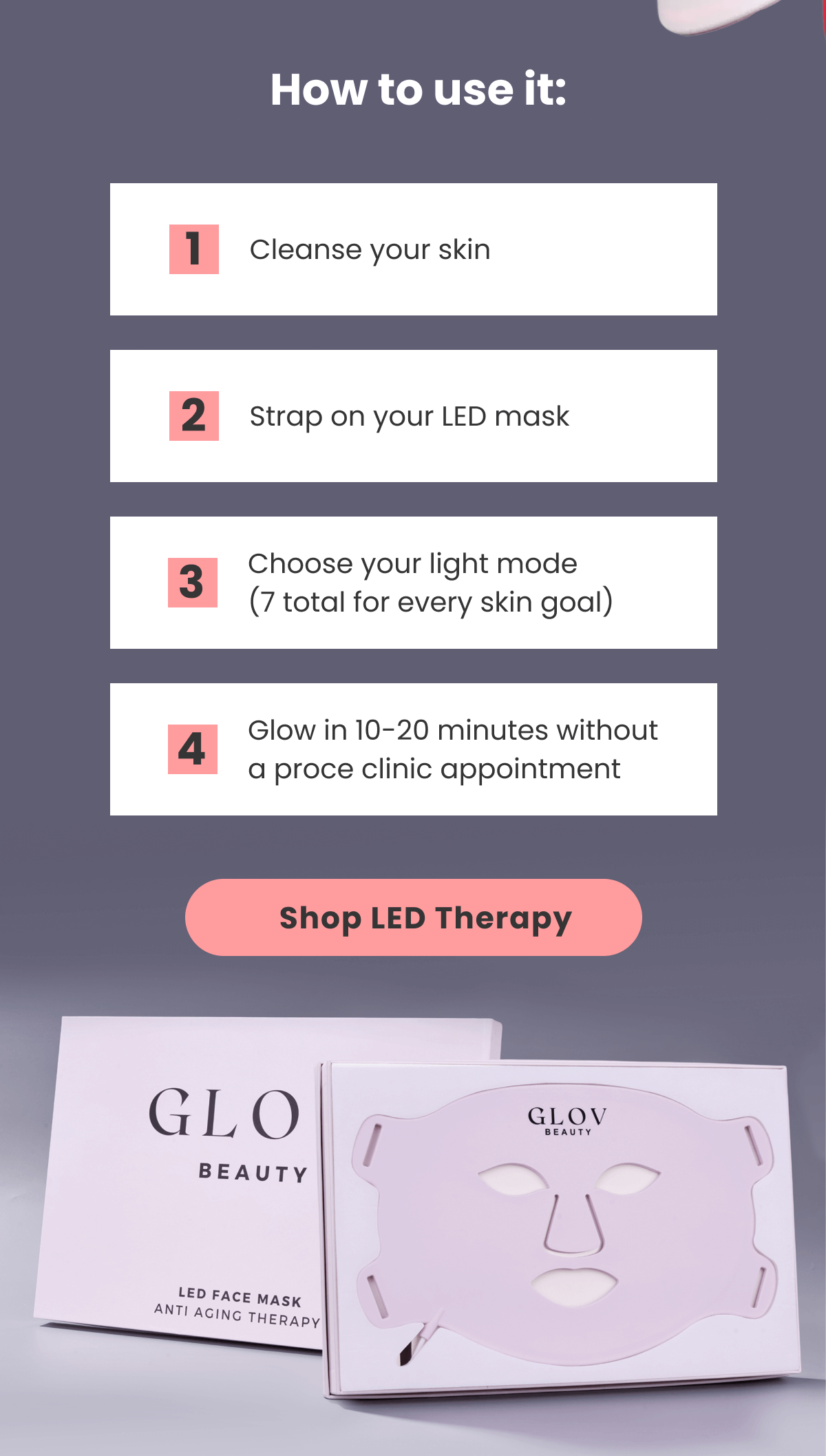 Cleanse your skin 2 Strap on your LED mask 3 Choose your light mode (7 total for every skin goal) 4 Glow in 10-20 minutes without a proce clinic appointment