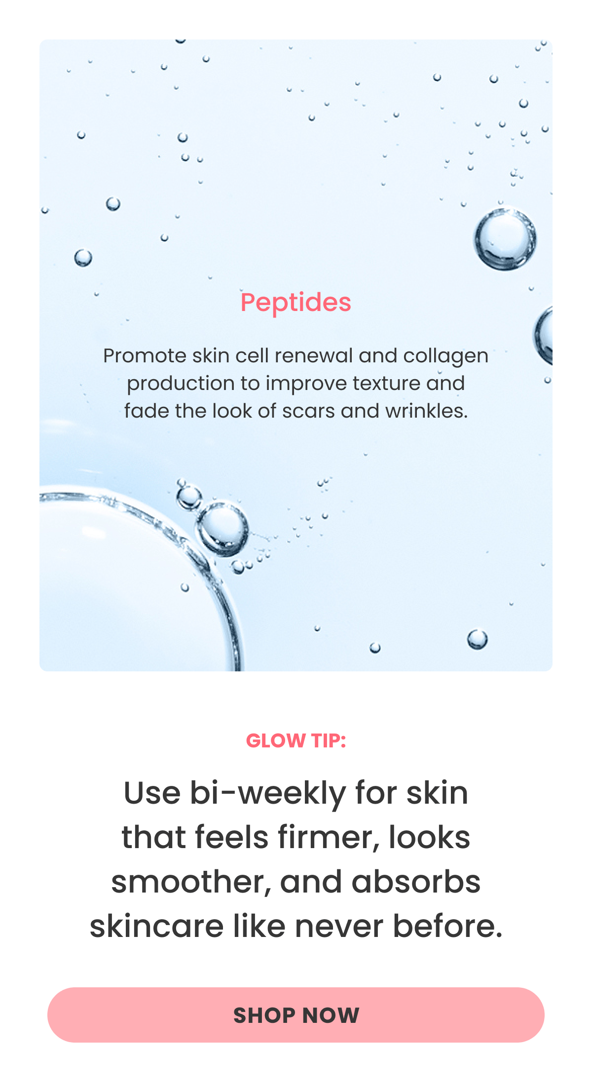 Peptides Promote skin cell renewal and collagen production to improve texture and fade the look of scars and wrinkles. Use bi-weekly for skin that feels firmer, looks smoother, and absorbs skincare like never before.