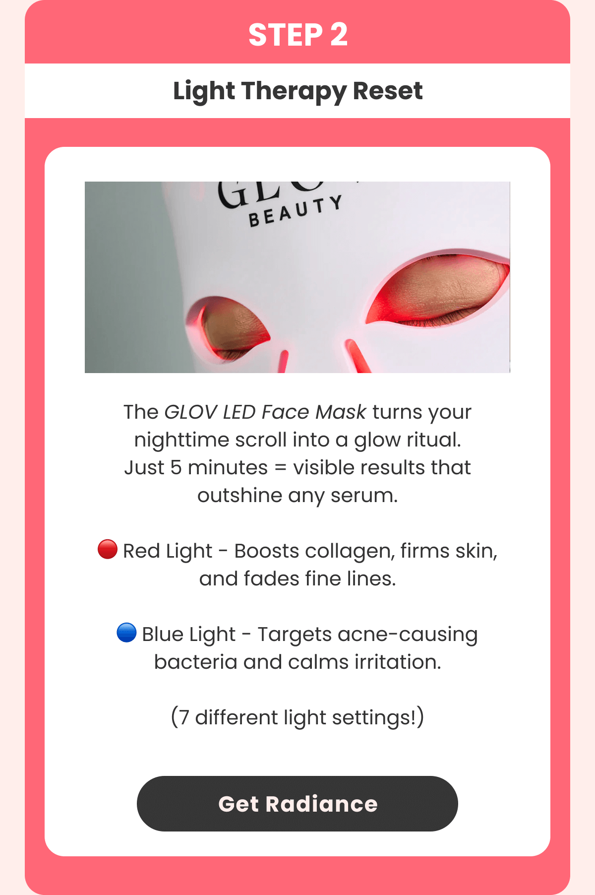 THE SECRET GLOW AGENT Your new skin mission: red-light repair. 360 red & near-infrared LEDs Stimulates collagen and boosts elasticity Reduces wrinkles and fine lines Evens skin tone & restores radiance