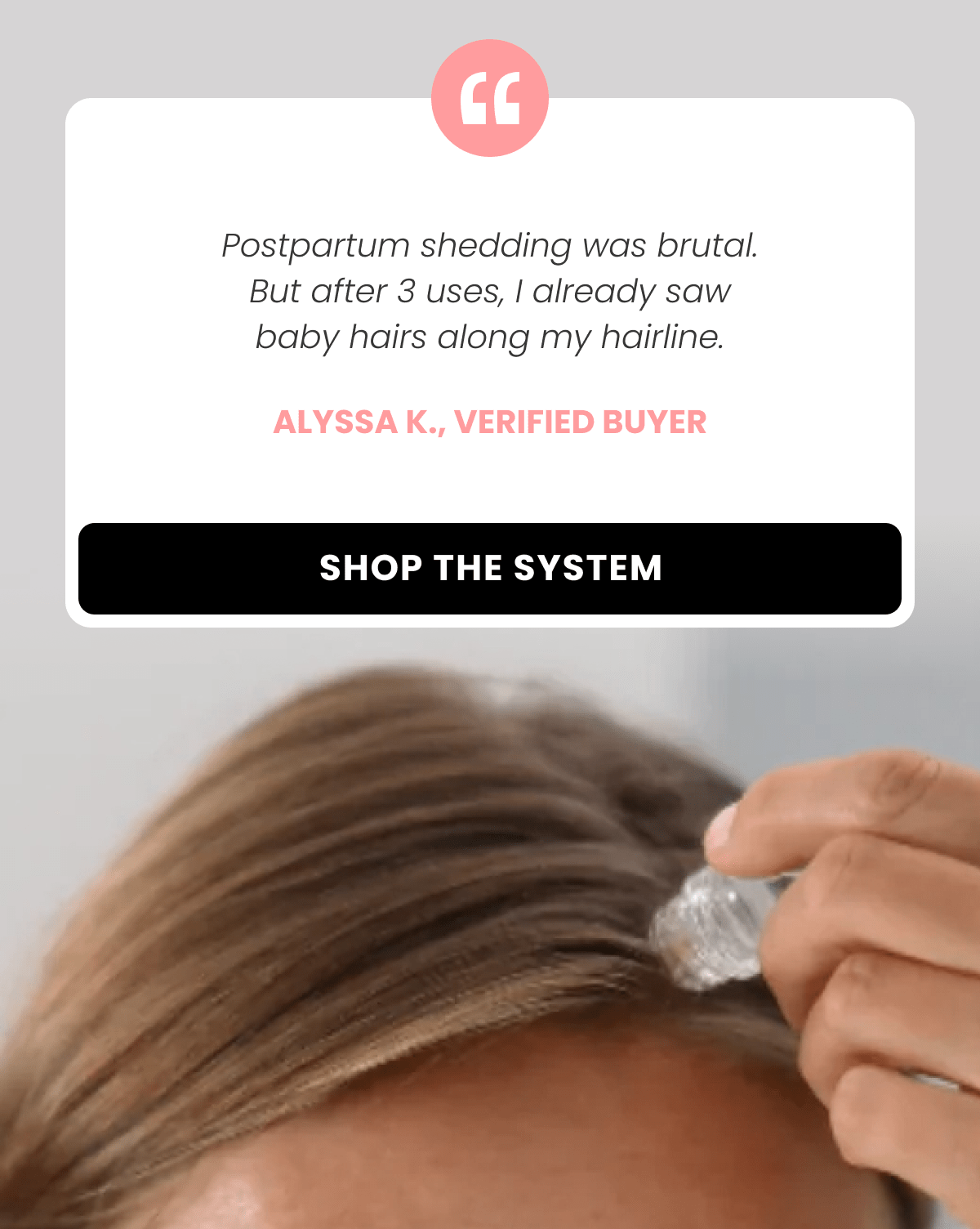 Postpartum shedding was brutal. But after 3 uses, I already saw baby hairs along my hairline. Alyssa K.