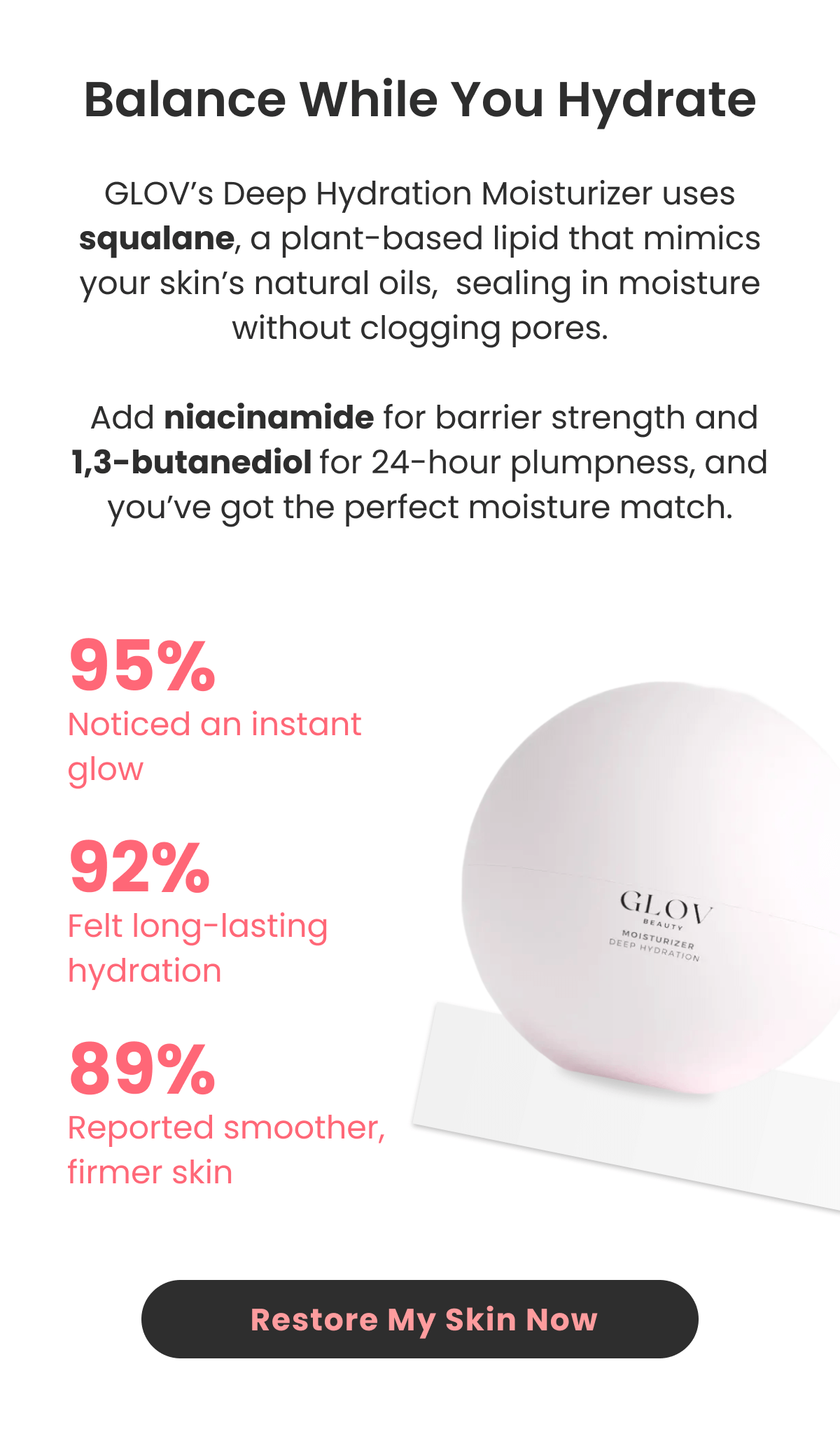 Deep Hydration Moisturizer uses squalane, a plant-based lipid that mimics your skin's natural oils,  sealing in moisture without clogging pores.   Add niacinamide for barrier strength and 1,3-butanediol for 24-hour plumpness, and you've got the perfect moisture match.