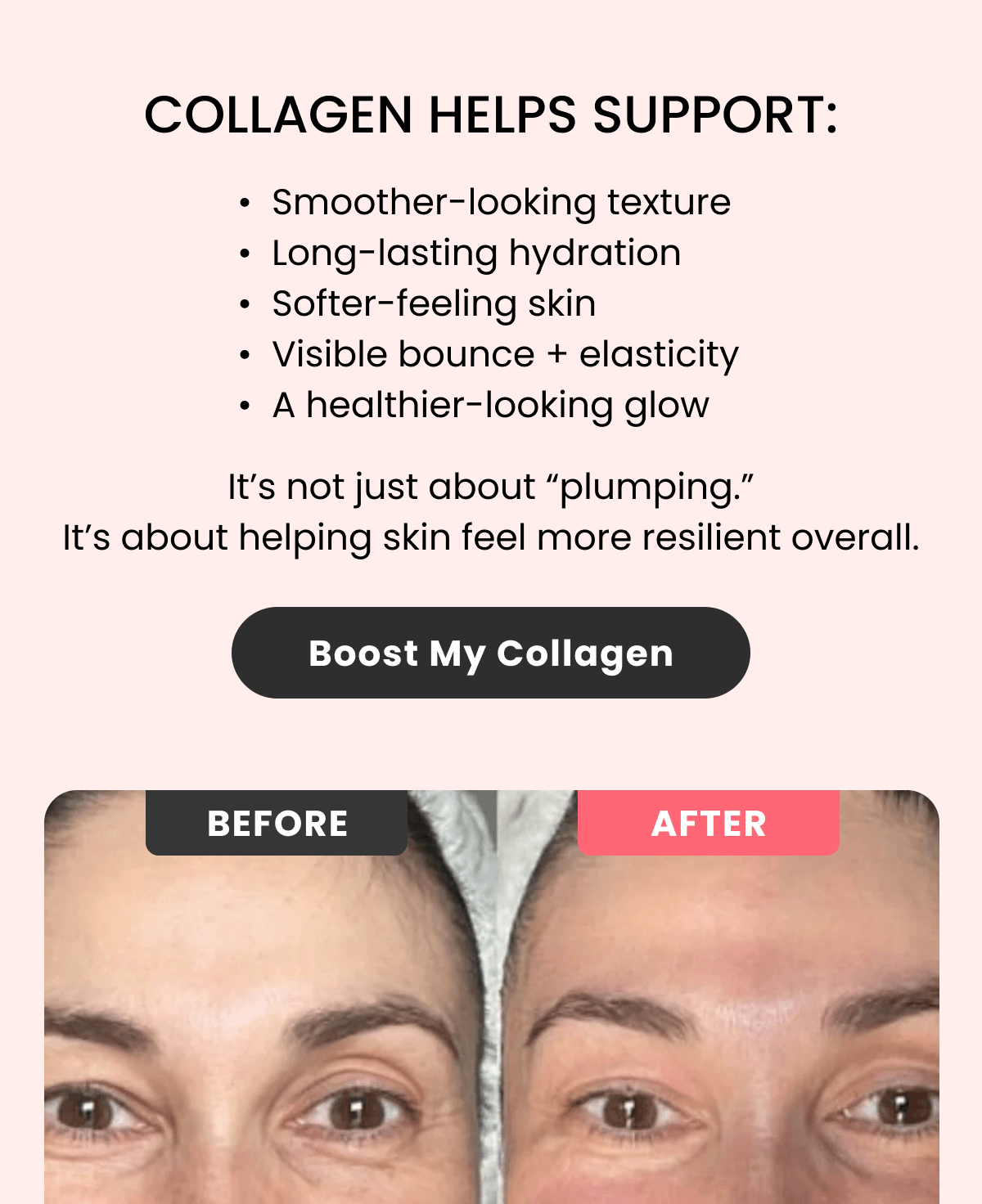 COLLAGEN HELPS SUPPORT: Smoother-looking texture Long-lasting hydration Softer-feeling skin Visible bounce + elasticity A healthier-looking glow
