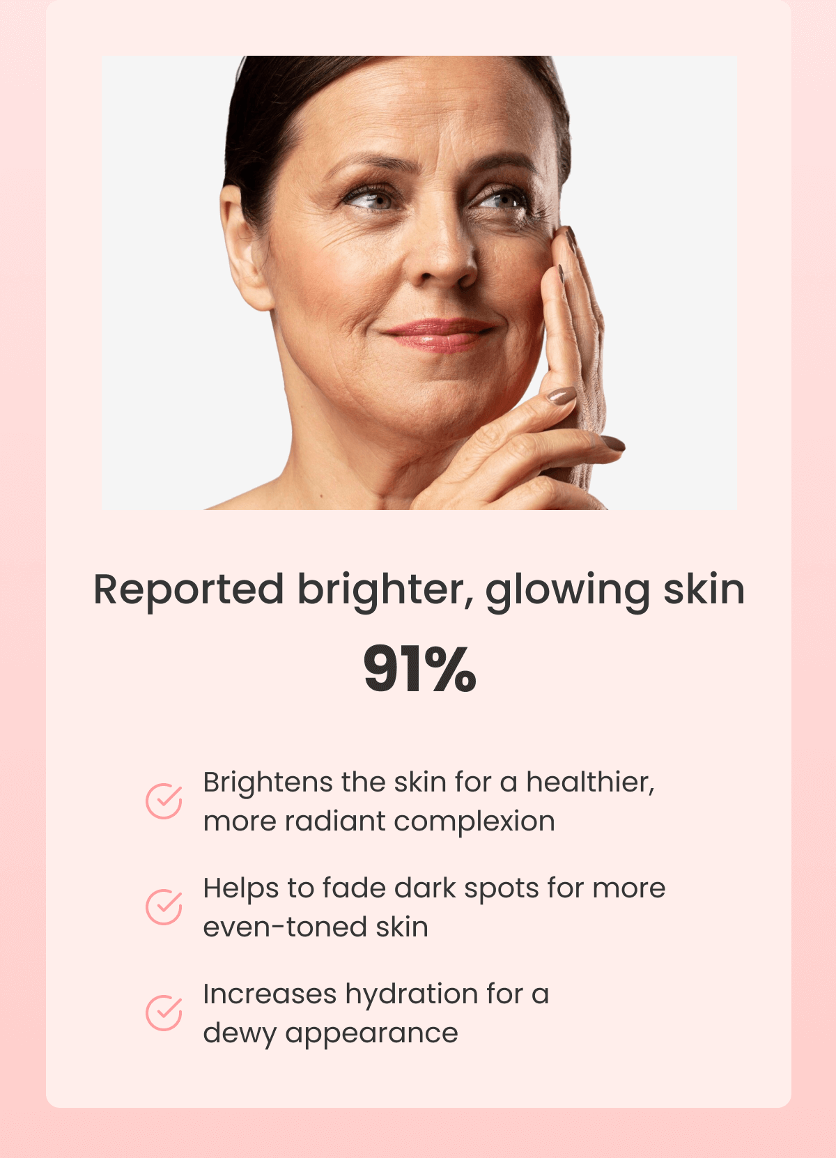 Reported brighter, glowing skin 91% Brightens the skin for a healthier, more radiant complexion Helps to fade dark spots for more even-toned skin Increases hydration for a dewy appearance