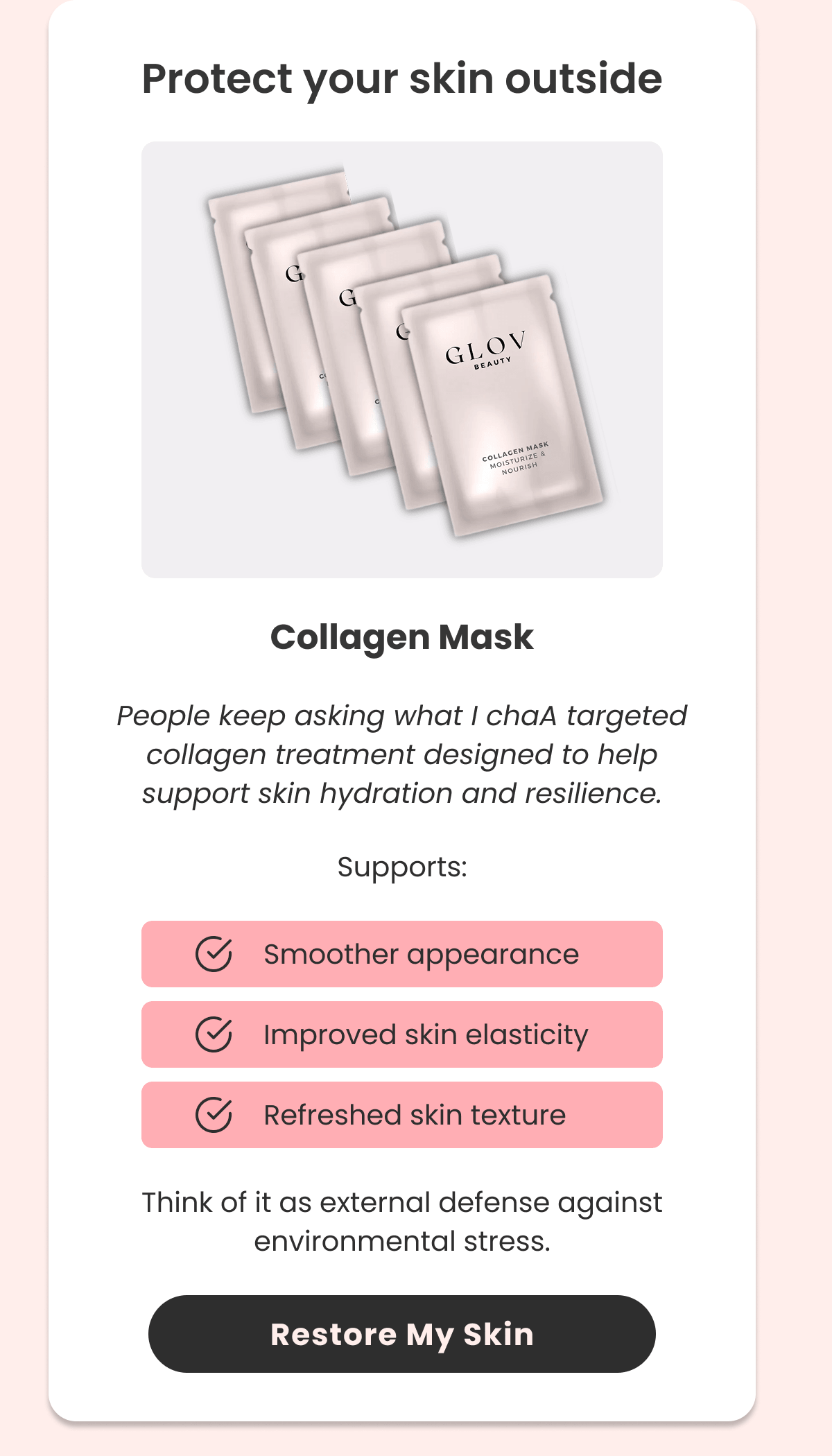 Collagen Mask People keep asking what I chaA targeted collagen treatment designed to help support skin hydration and resilience.