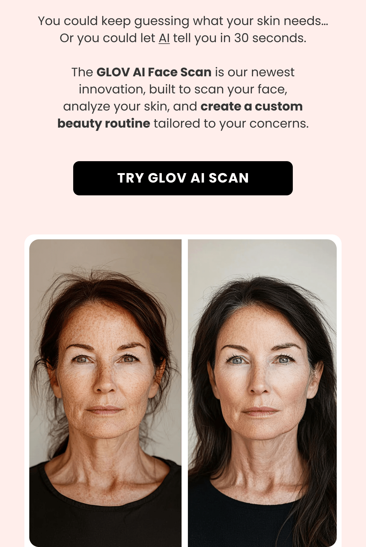 You could keep guessing what your skin needs… Or you could let AI tell you in 30 seconds.  The GLOV AI Face Scan is our newest innovation, built to scan your face, analyze your skin, and create a custom beauty routine tailored to your concerns.