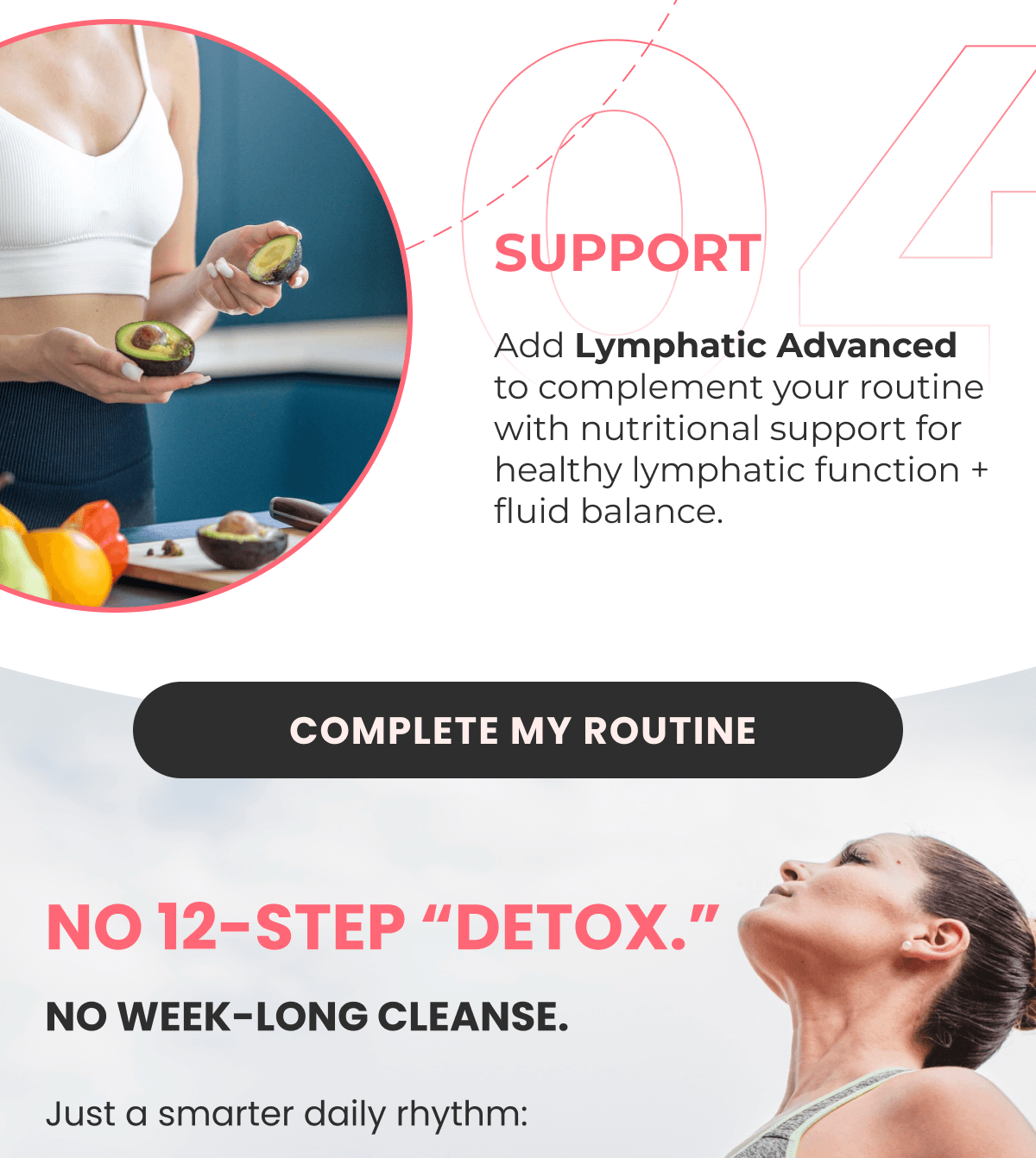 04 SUPPORT Add Lymphatic Advanced to complement your routine with nutritional support for healthy lymphatic function + fluid balance.