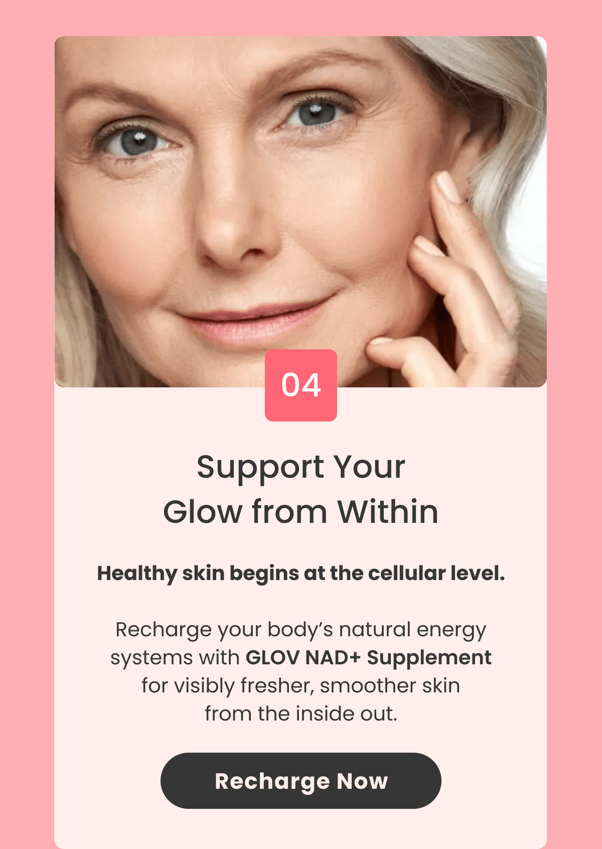 Support Your Glow from Within Healthy skin begins at the cellular level.  Recharge your body's natural energy systems with NAD+ Supplement for visibly fresher, smoother skin from the inside out.