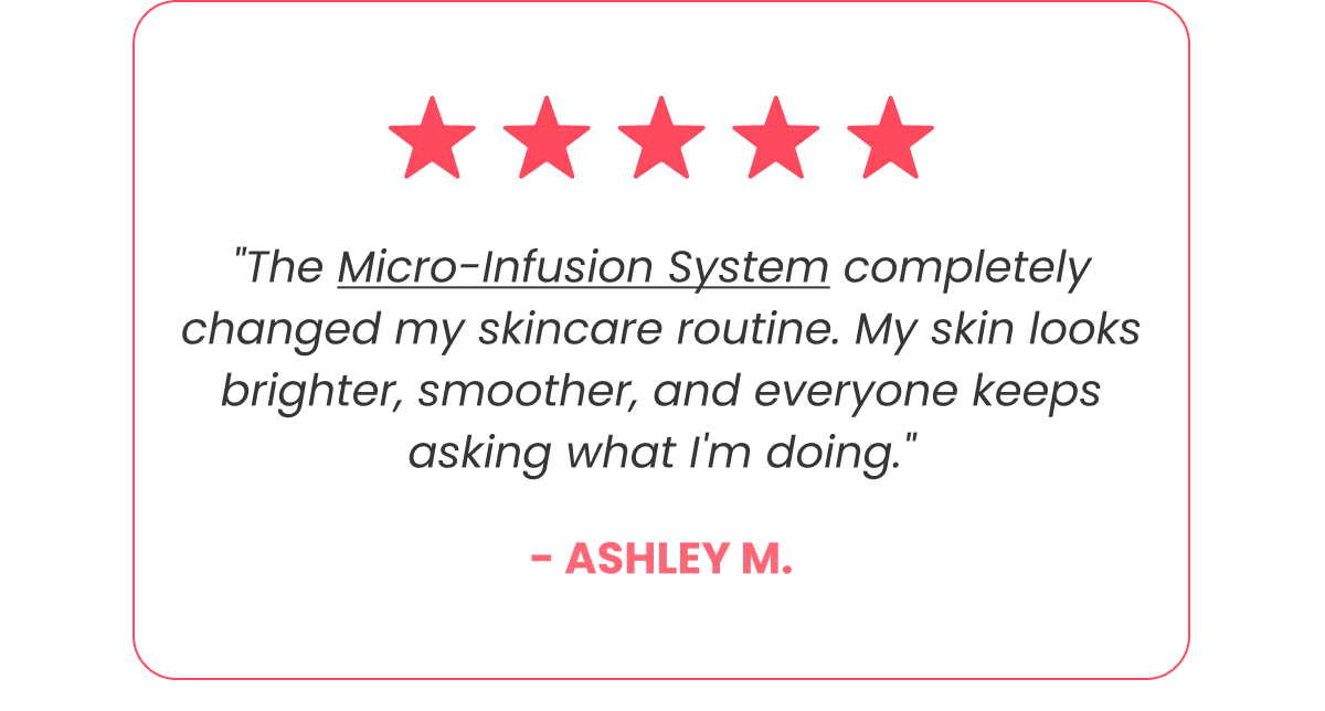 "The Micro-Infusion System completely changed my skincare routine. My skin looks brighter, smoother, and everyone keeps asking what I'm doing." - Ashley M.