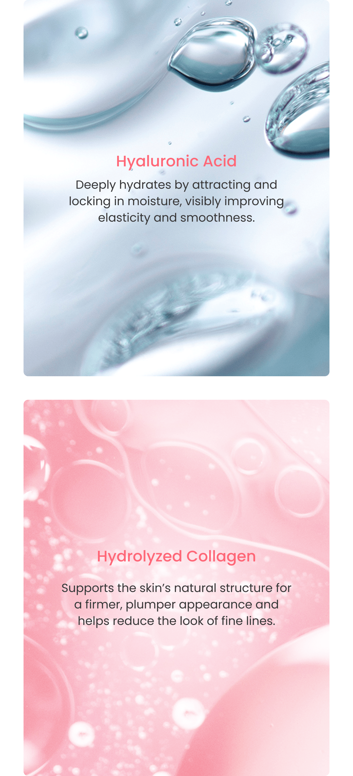Hyaluronic Acid Deeply hydrates by attracting and locking in moisture, visibly improving elasticity and smoothness. Hydrolyzed Collagen Supports the skin's natural structure for a firmer, plumper appearance and helps reduce the look of fine lines.