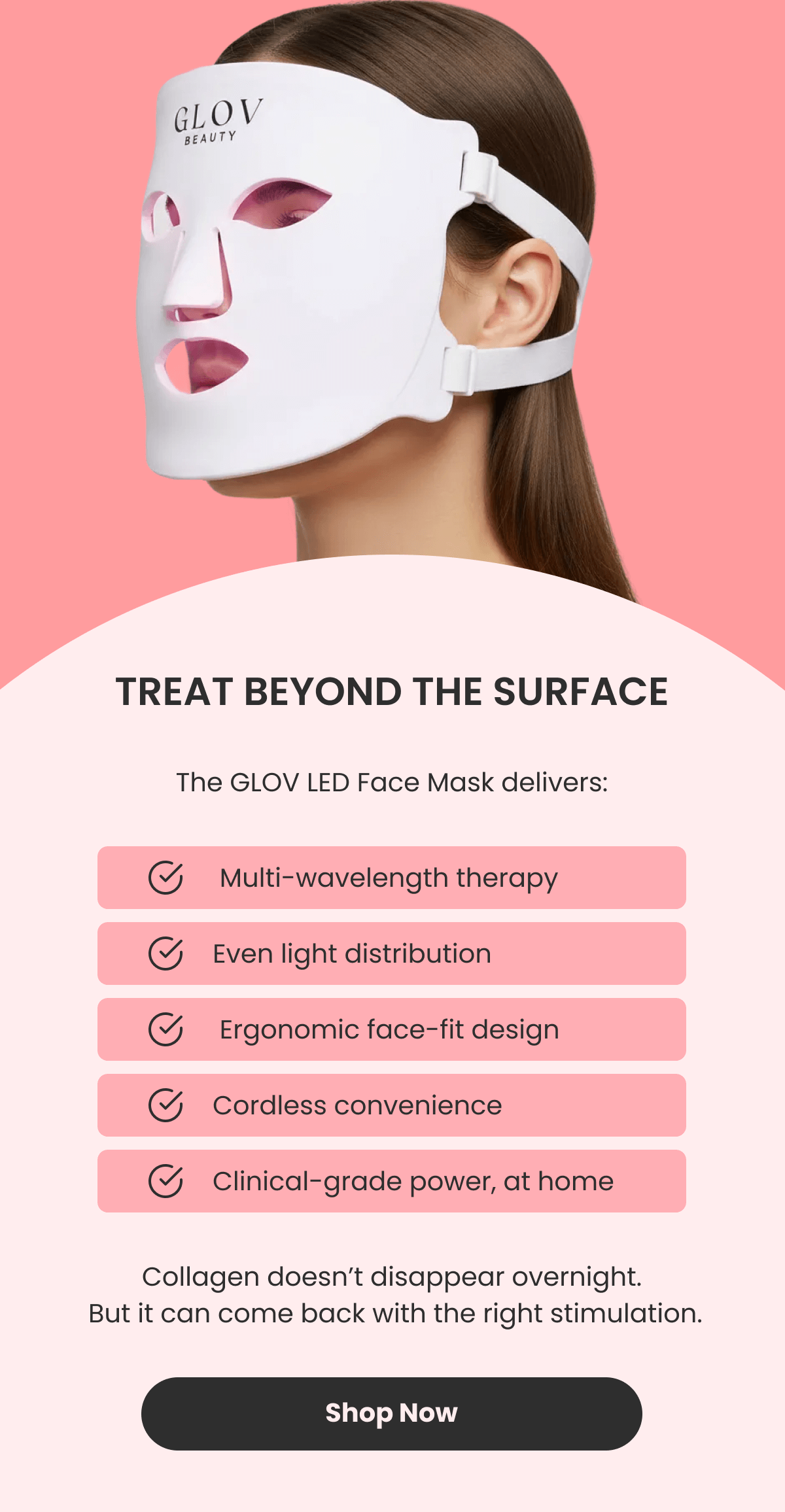 TREAT BEYOND THE SURFACE The LED Face Mask delivers: