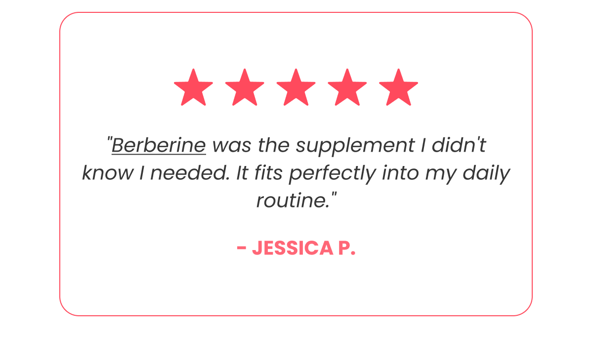 "Berberine was the supplement I didn't know I needed. It fits perfectly into my daily routine." - Jessica P.