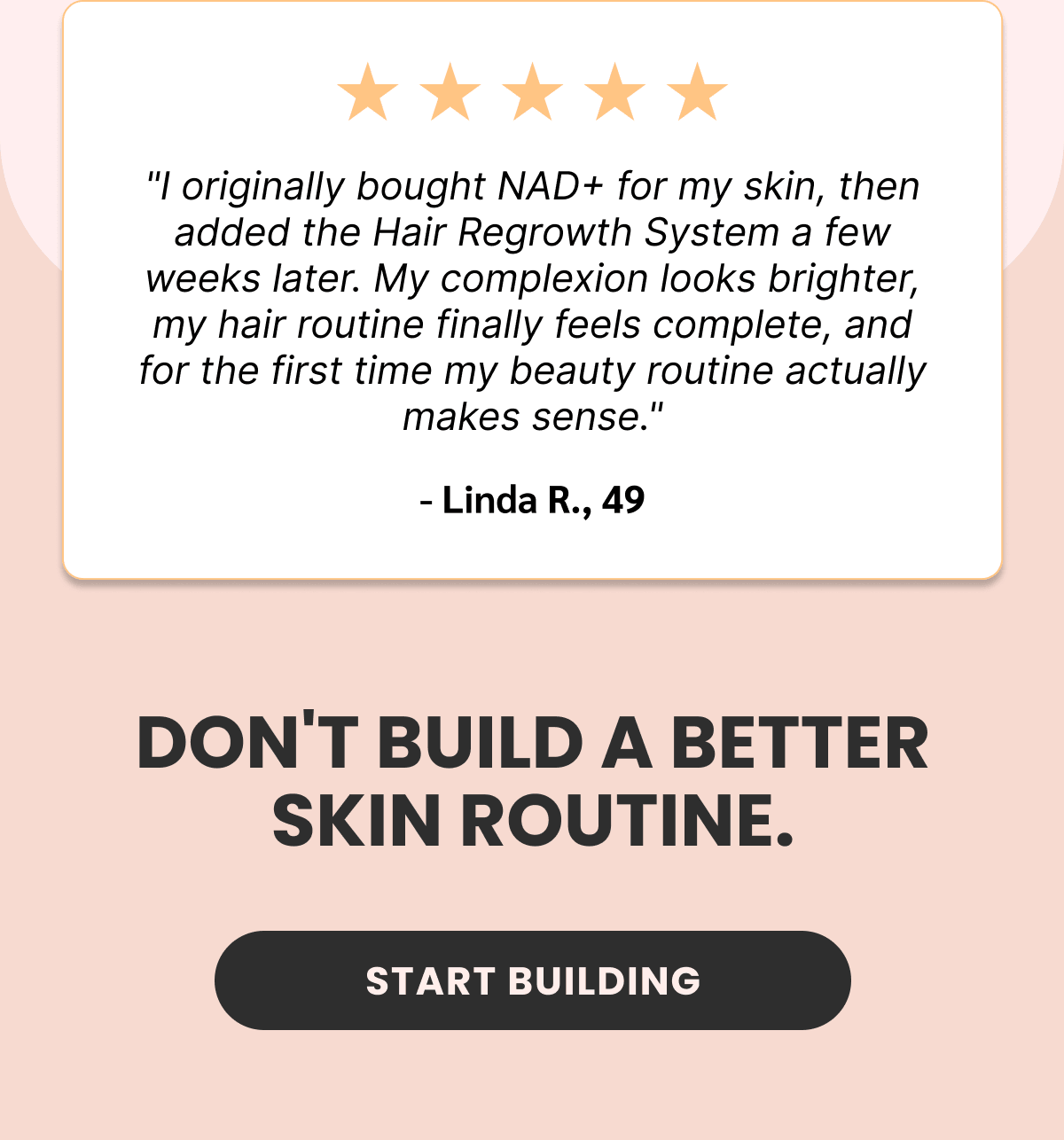 "I originally bought NAD+ for my skin, then added the Hair Regrowth System a few weeks later. My complexion looks brighter, my hair routine finally feels complete, and for the first time my beauty routine actually makes sense." - Linda R., 49