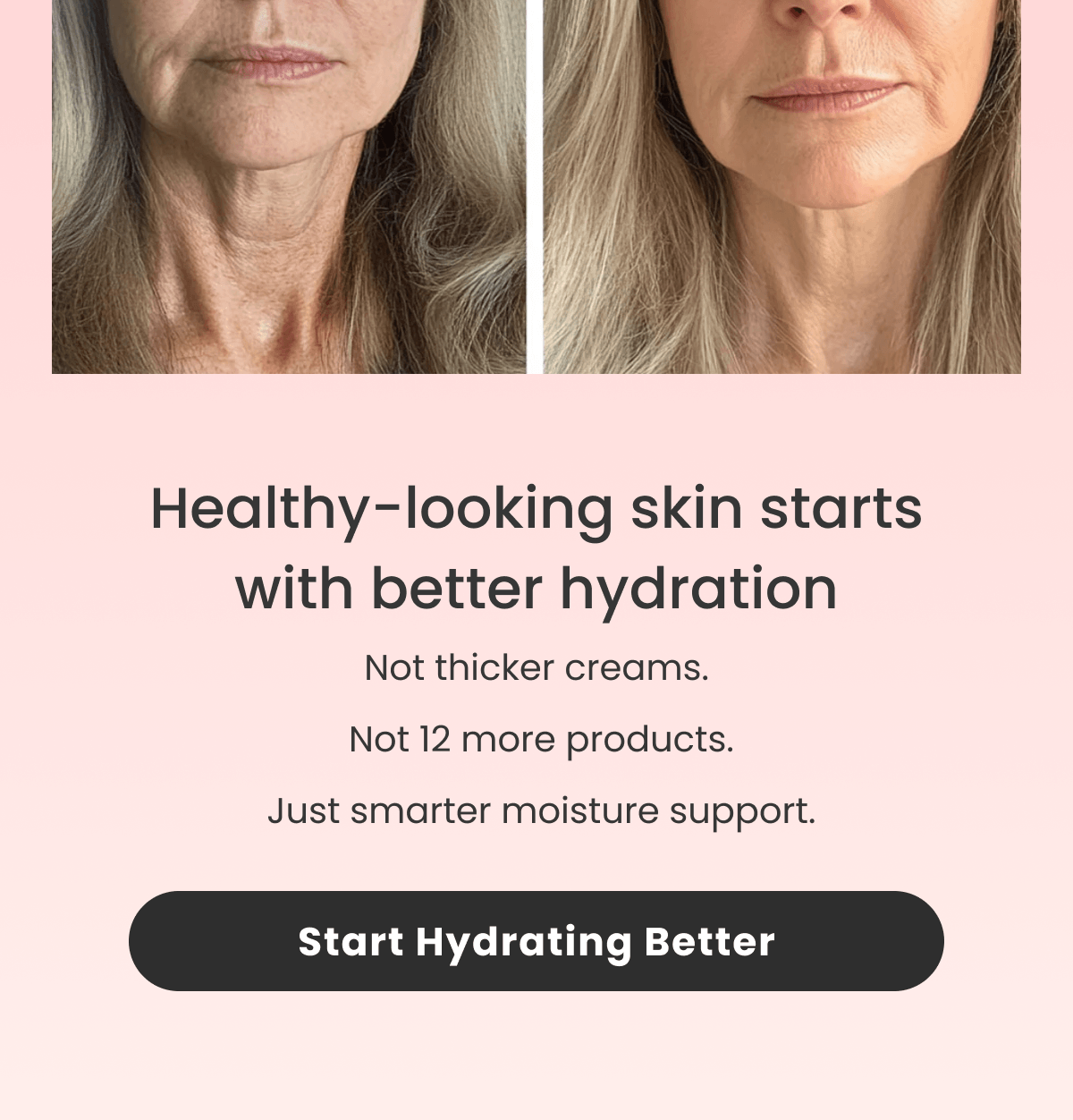 Healthy-looking skin starts with better hydration Not thicker creams.  Not 12 more products.
