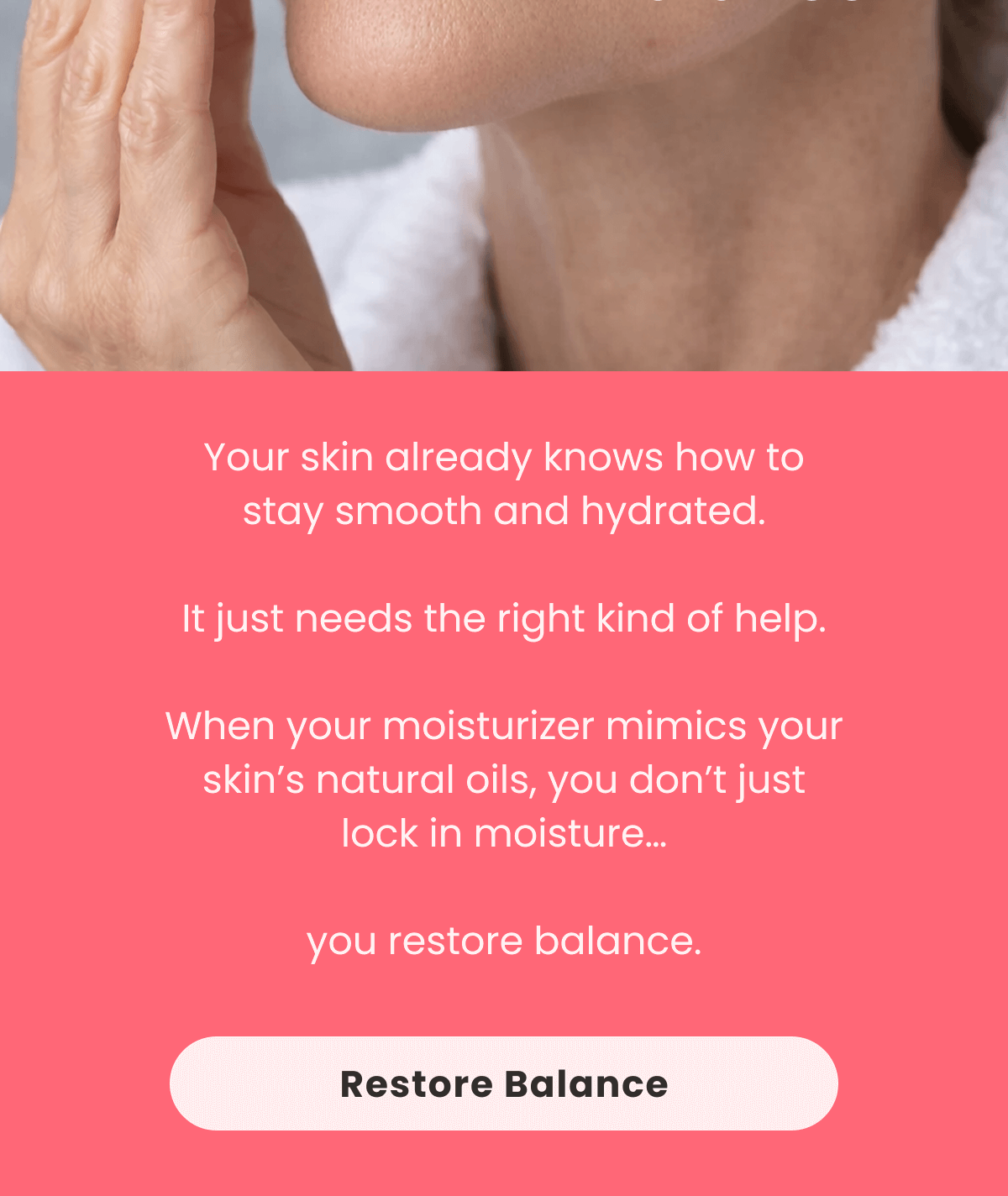 Your skin already knows how to stay smooth and hydrated.  It just needs the right kind of help.  When your moisturizer mimics your skin's natural oils, you don't just lock in moisture…  you restore balance.