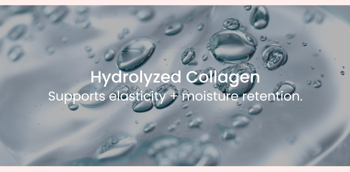 Hydrolyzed Collagen Supports elasticity + moisture retention.