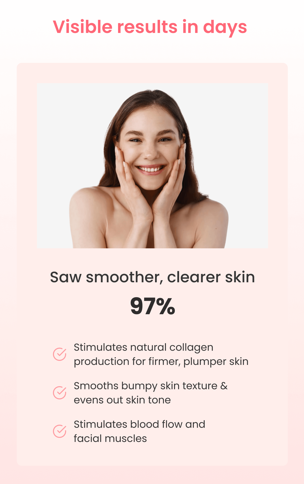 Saw smoother, clearer skin 97% Stimulates natural collagen production for firmer, plumper skin  Smooths bumpy skin texture & evens out skin tone Stimulates blood flow and facial muscles