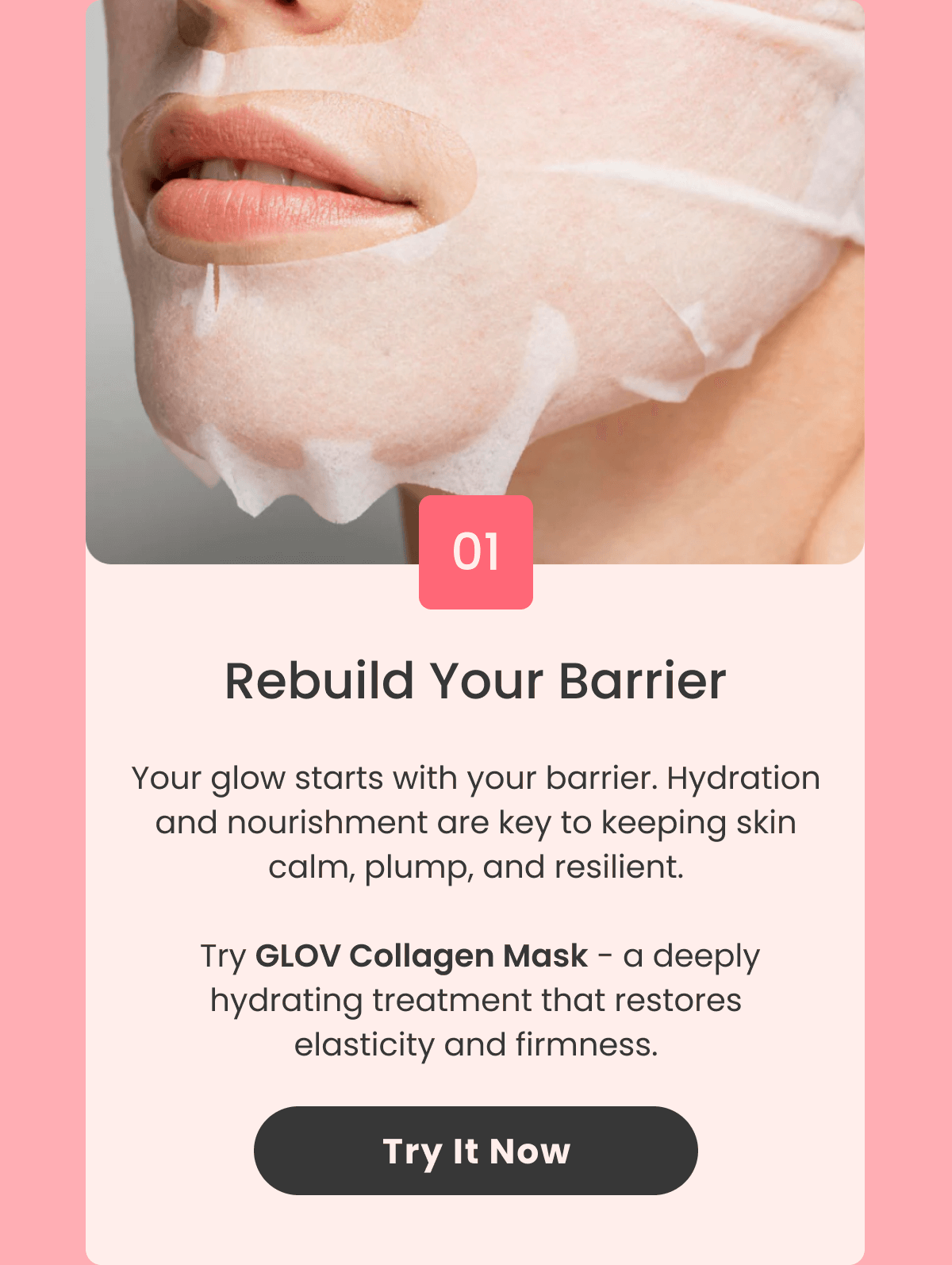 Rebuild Your Barrier Your glow starts with your barrier. Hydration and nourishment are key to keeping skin calm, plump, and resilient. Try Collagen Mask - a deeply hydrating treatment that restores elasticity and firmness.