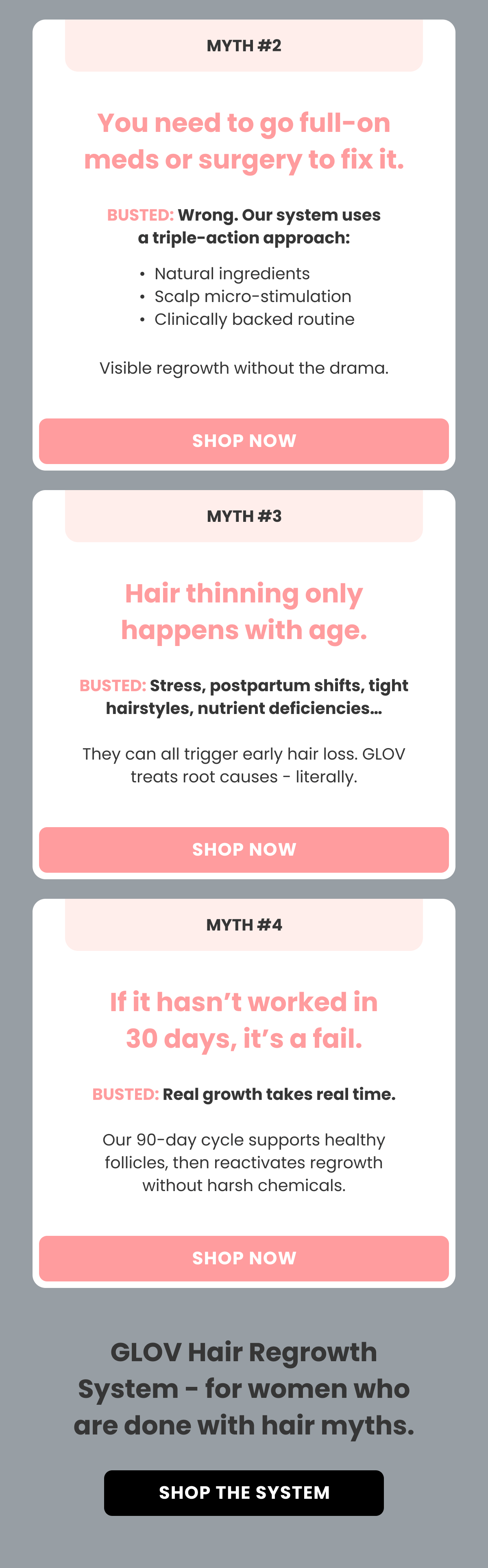 Myth #2 You need to go full-on meds or surgery to fix it. BUSTED: Wrong. Our system uses a triple-action approach: Natural ingredients Scalp micro-stimulation Clinically backed routine Visible regrowth without the drama. Hair thinning only happens with age. BUSTED: Stress, postpartum shifts, tight hairstyles, nutrient deficiencies…  They can all trigger early hair loss. Treats root causes - literally. If it hasn't worked in 30 days, it's a fail. BUSTED: Real growth takes real time.  Our 90-day cycle supports healthy follicles, then reactivates regrowth without harsh chemicals.