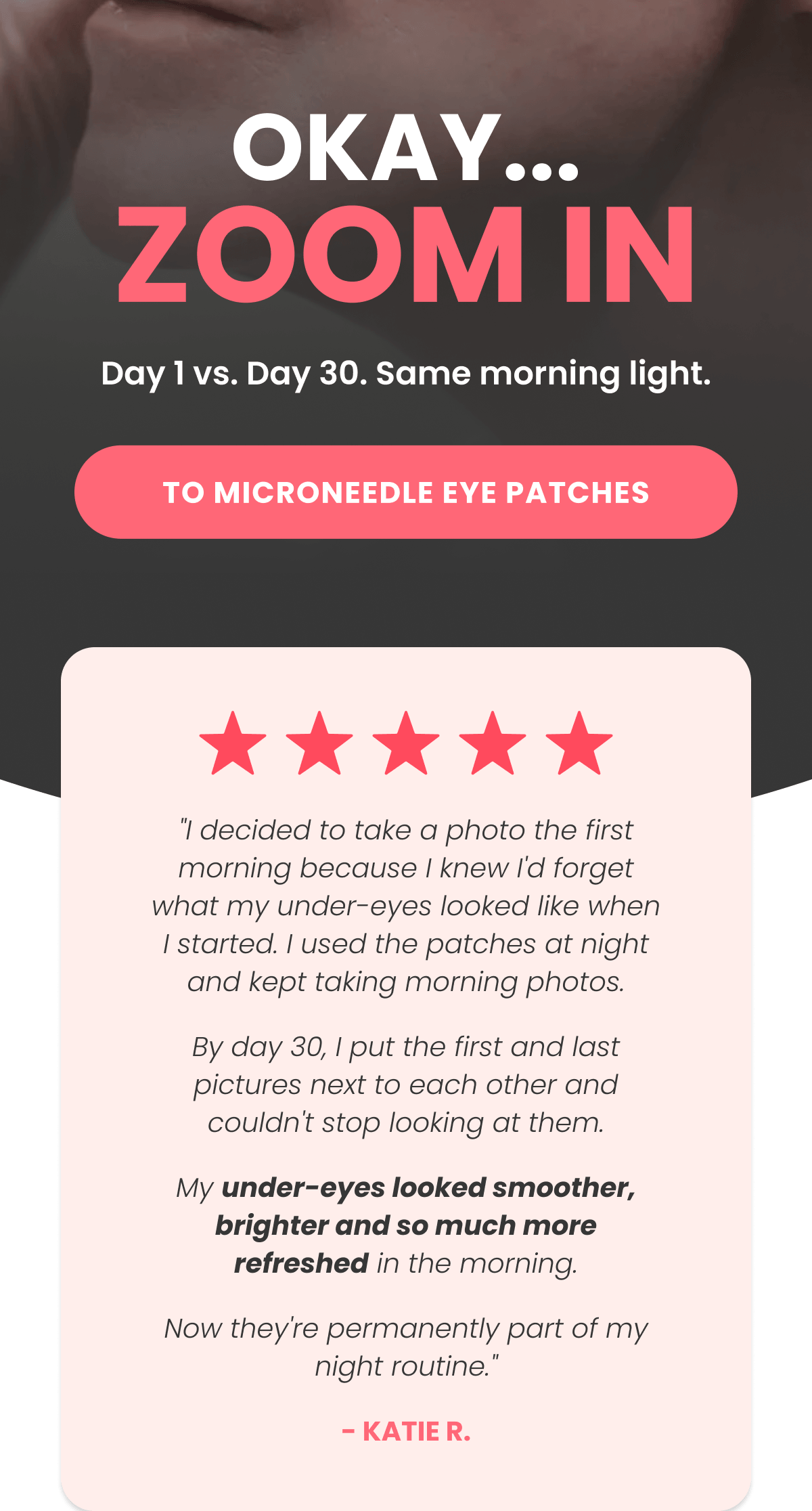 "I decided to take a photo the first morning because I knew I'd forget what my under-eyes looked like when I started. I used the patches at night and kept taking morning photos. By day 30, I put the first and last pictures next to each other and couldn't stop looking at them. My under-eyes looked smoother, brighter and so much more refreshed in the morning. Now they're permanently part of my night routine." - Katie R.