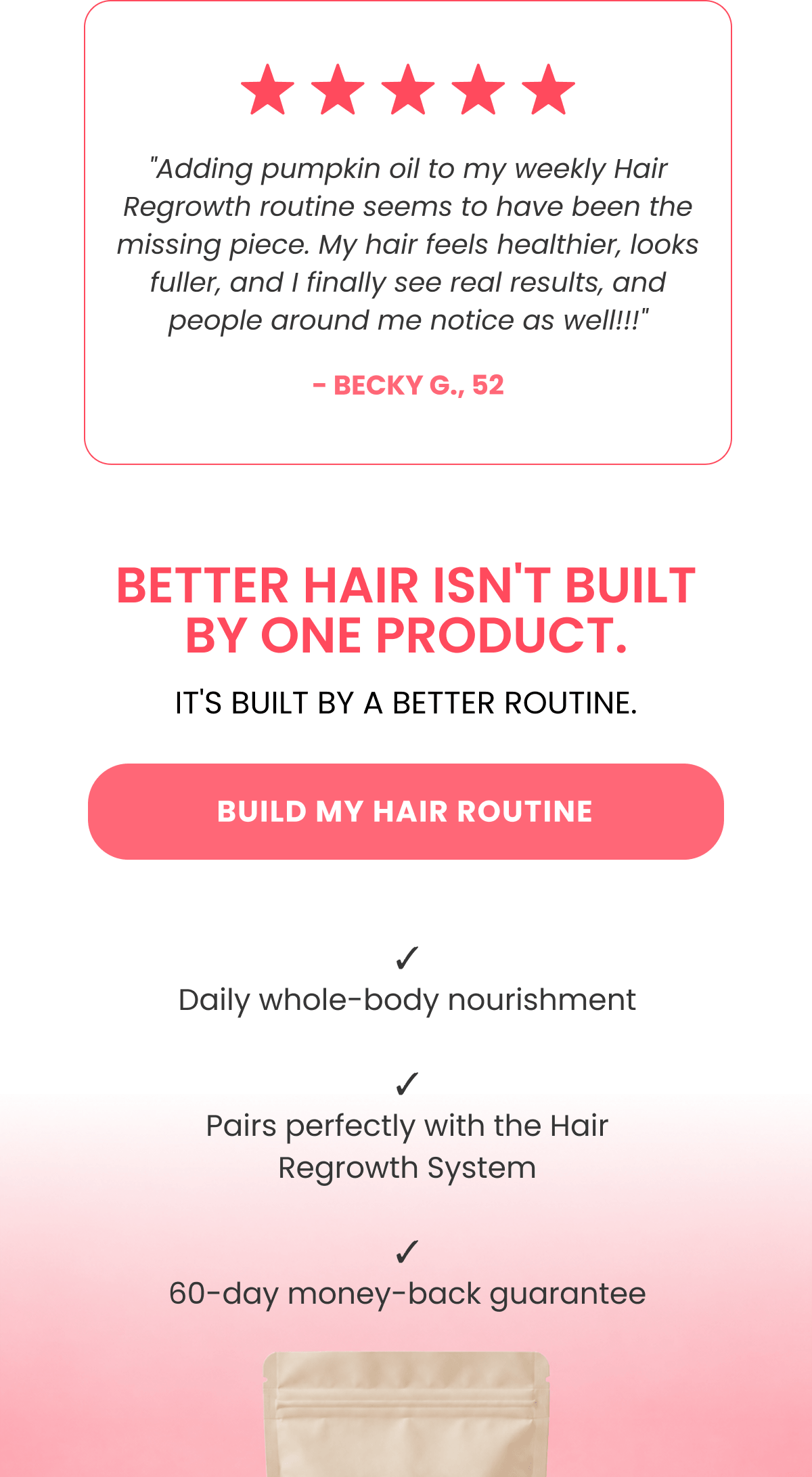 "Adding pumpkin oil to my weekly Hair Regrowth routine seems to have been the missing piece. My hair feels healthier, looks fuller, and I finally see real results, and people around me notice as well!!!" - Becky G., 52
