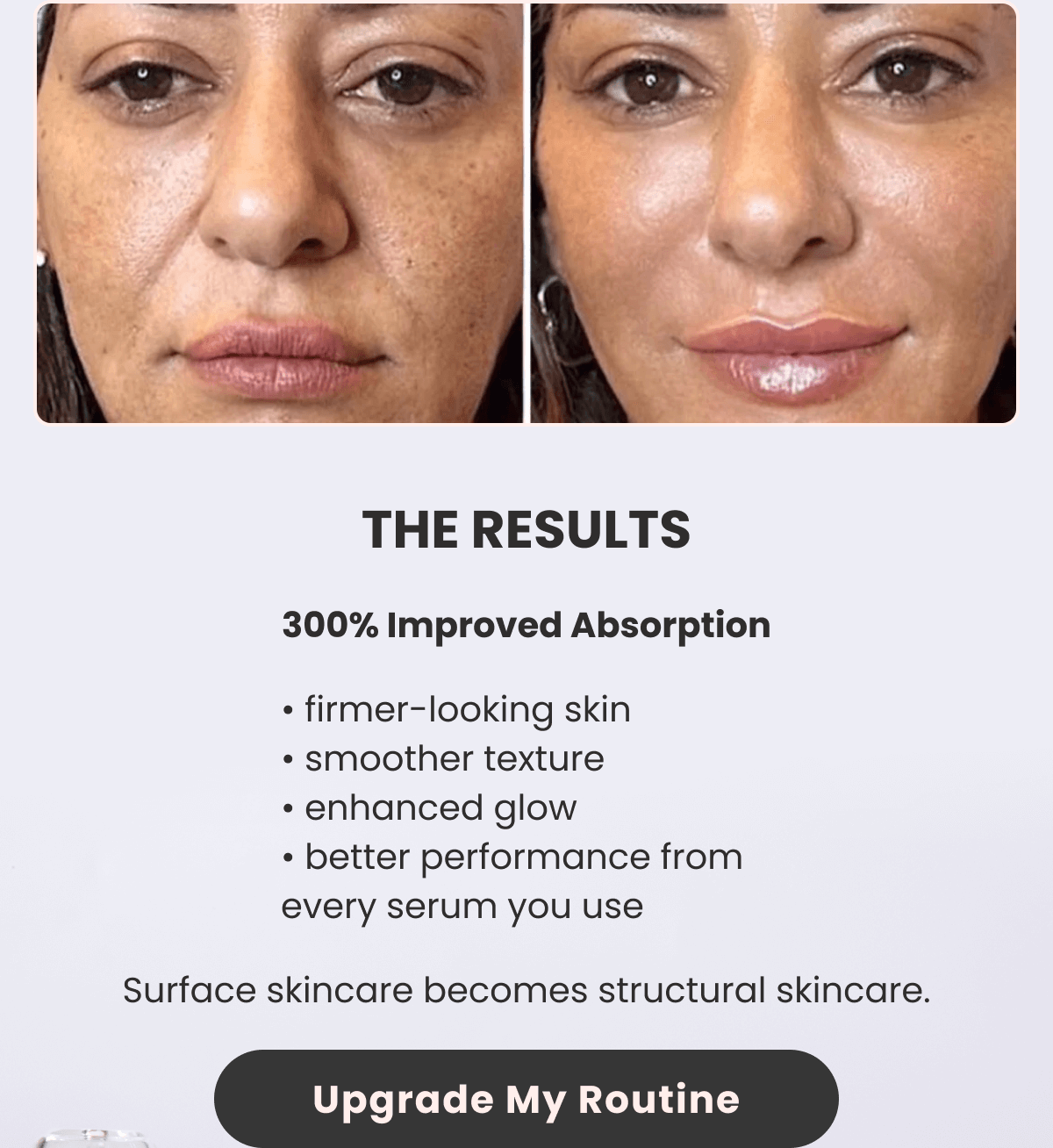 THE RESULTS 300% Improved Absorption • firmer-looking skin • smoother texture • enhanced glow • better performance from every serum you use