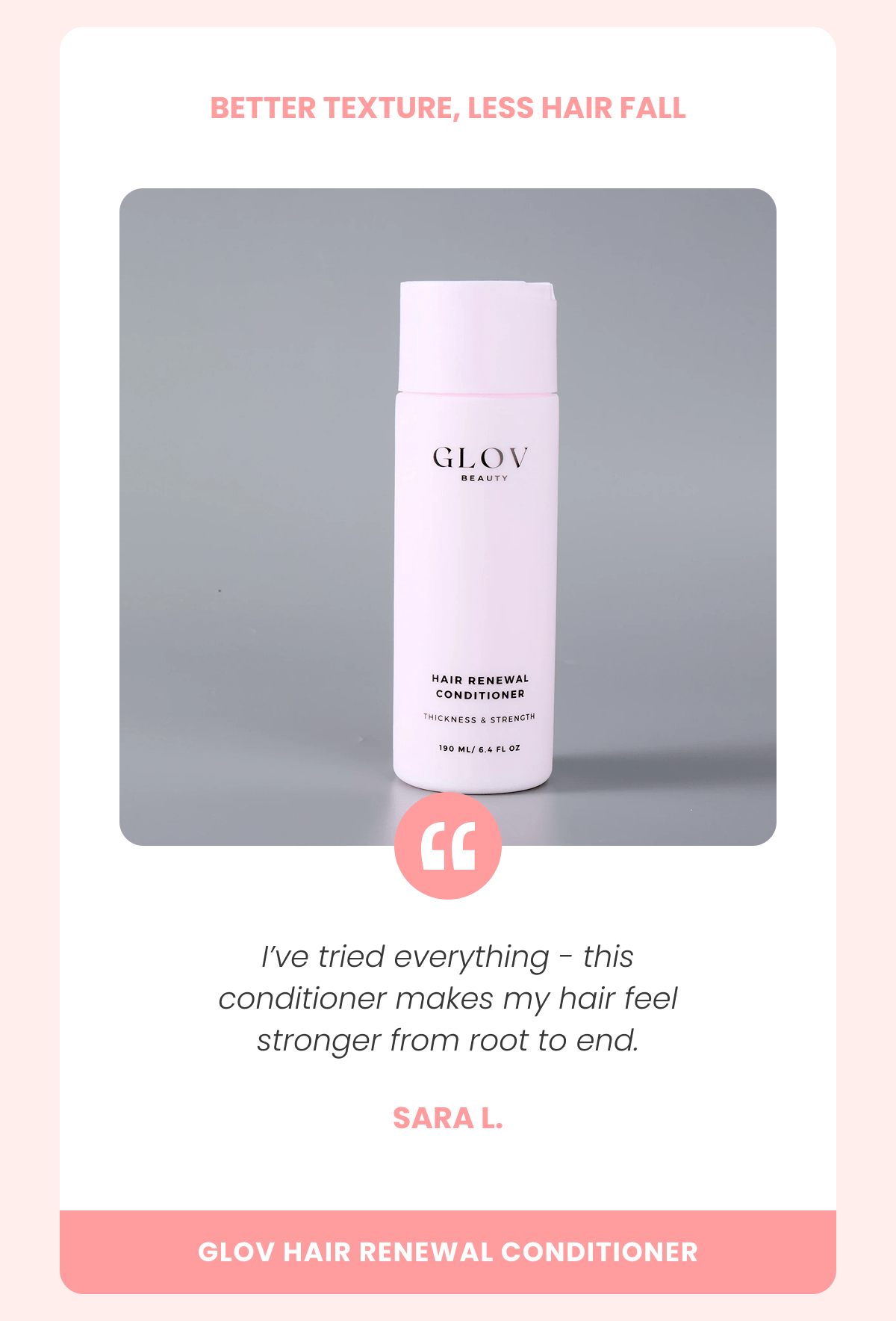 BETTER TEXTURE, LESS HAIR FALL I've tried everything - this conditioner makes my hair feel stronger from root to end. Sara L.