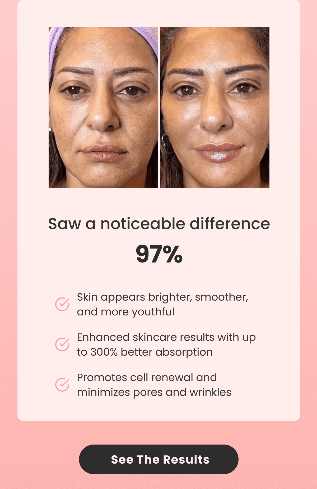 Saw a noticeable difference 97% Skin appears brighter, smoother, and more youthful Enhanced skincare results with up to 300% better absorption Promotes cell renewal and minimizes pores and wrinkles