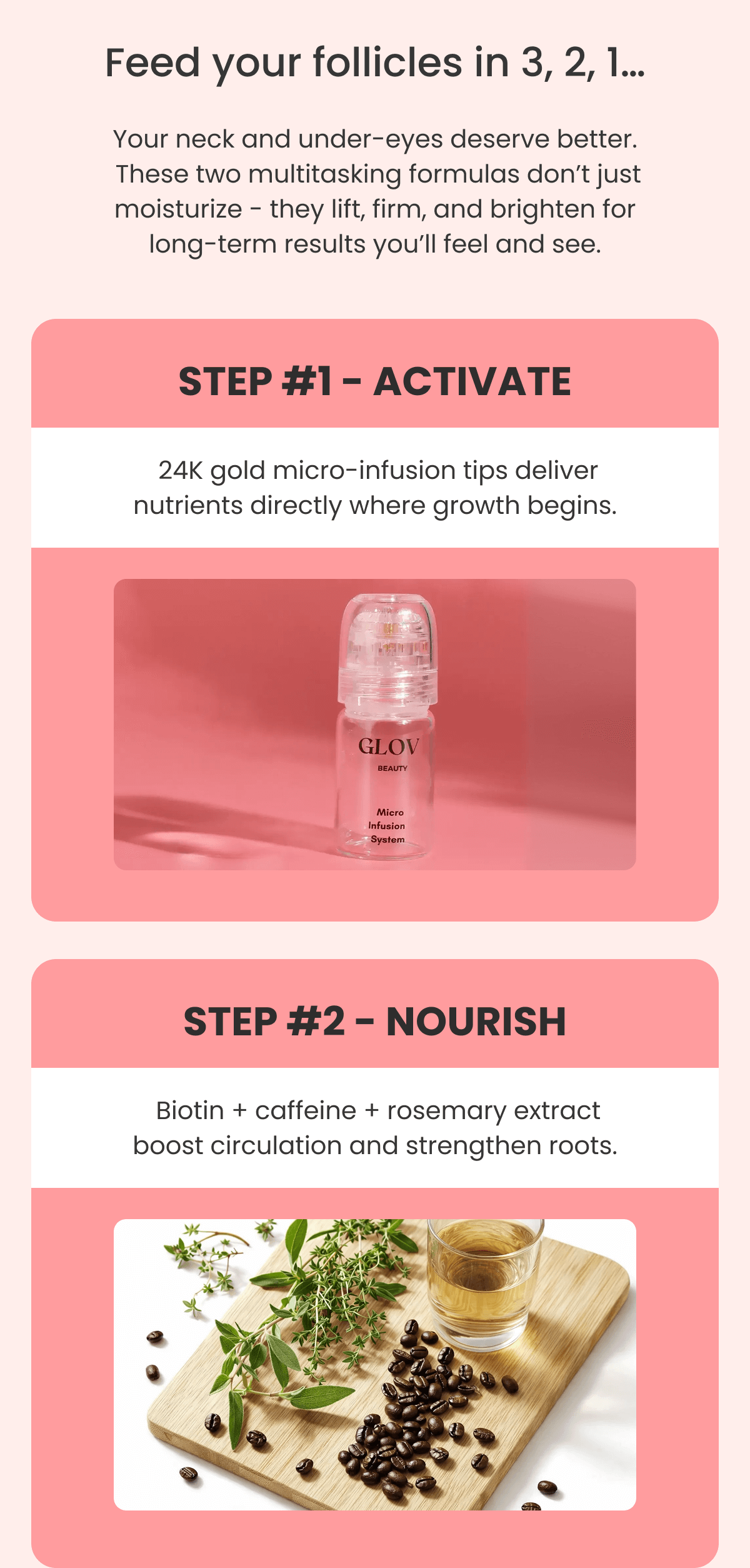 STEP #1 - ACTIVATE  24K gold micro-infusion tips deliver nutrients directly where growth begins. STEP #2 - NOURISH  Biotin + caffeine + rosemary extract boost circulation and strengthen roots.