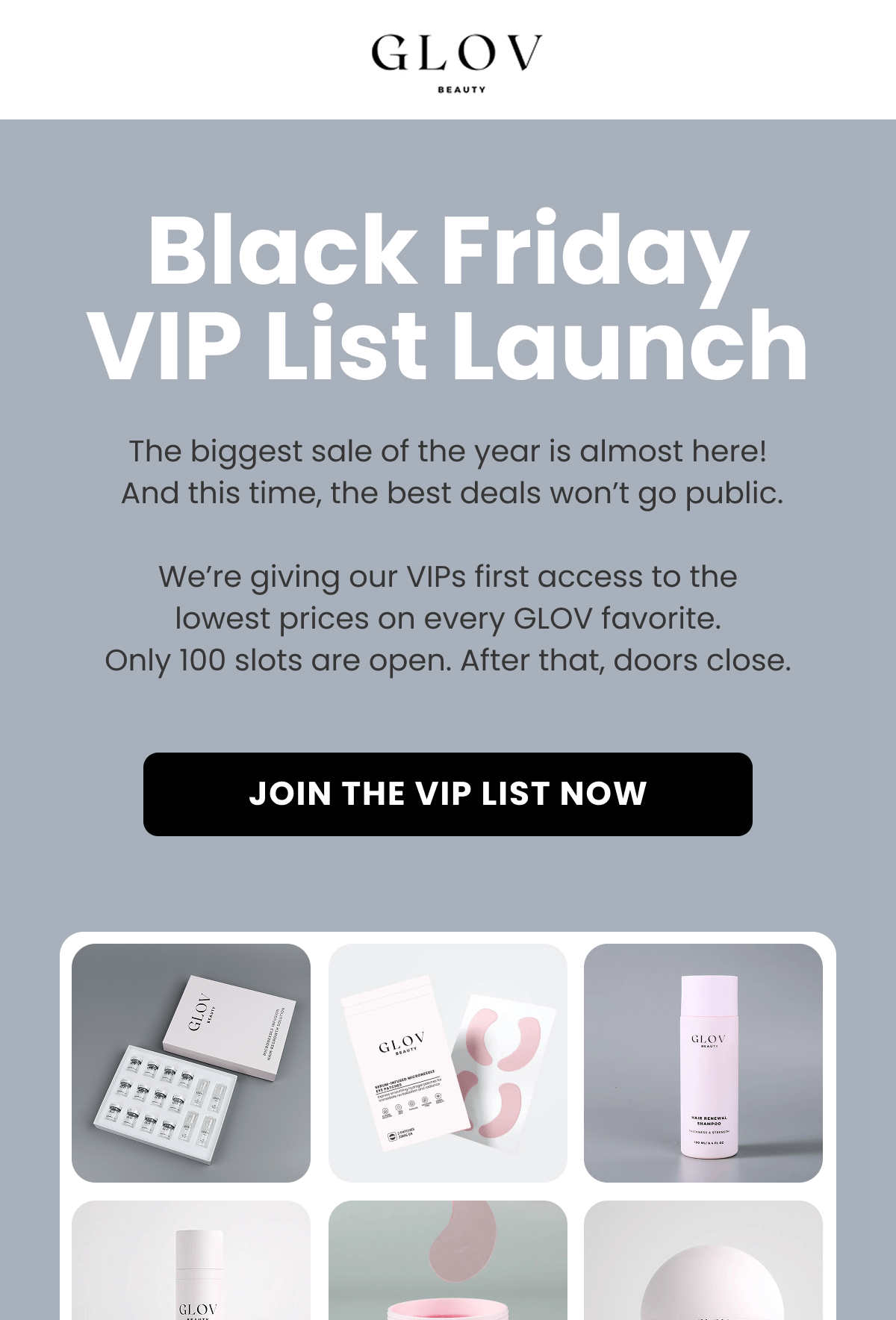 Black Friday VIP List Launch The biggest of the year is almost here!  And this time, the best deals won't go public.  We're giving our VIPs first access to the lowest prices on every GLOV favorite. Only 100 slots are open. After that, doors close.