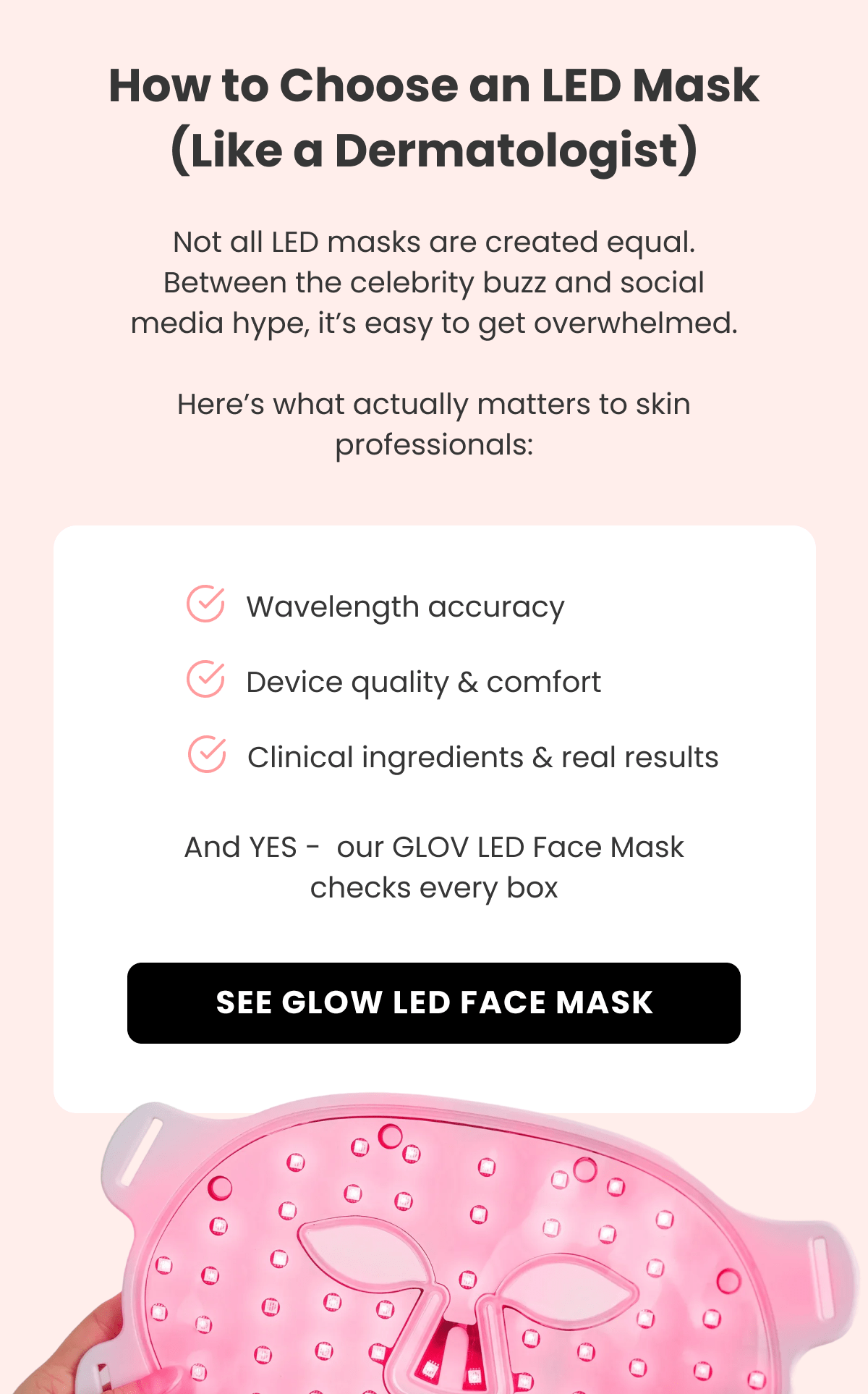 How to Choose an LED Mask (Like a Dermatologist) Not all LED masks are created equal. Between the celebrity buzz and social media hype, it's easy to get overwhelmed.  Here's what actually matters to skin professionals: