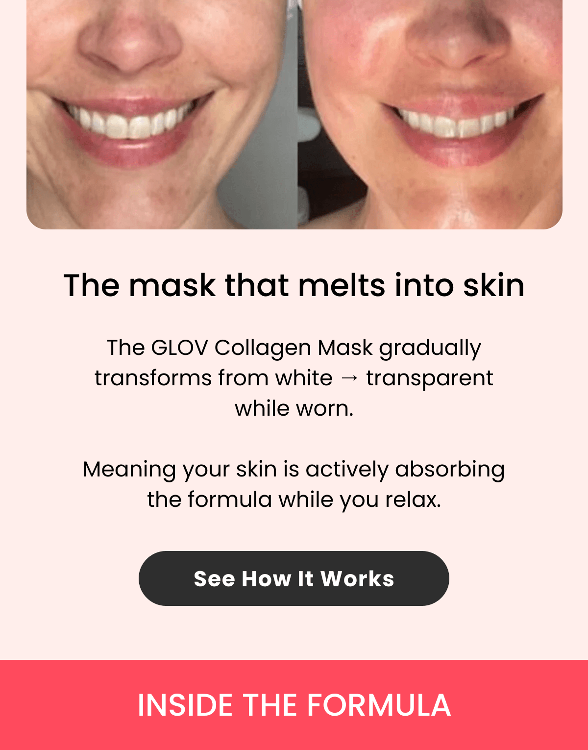 The mask that melts into skin The GLOV Collagen Mask gradually transforms from white → transparent while worn.