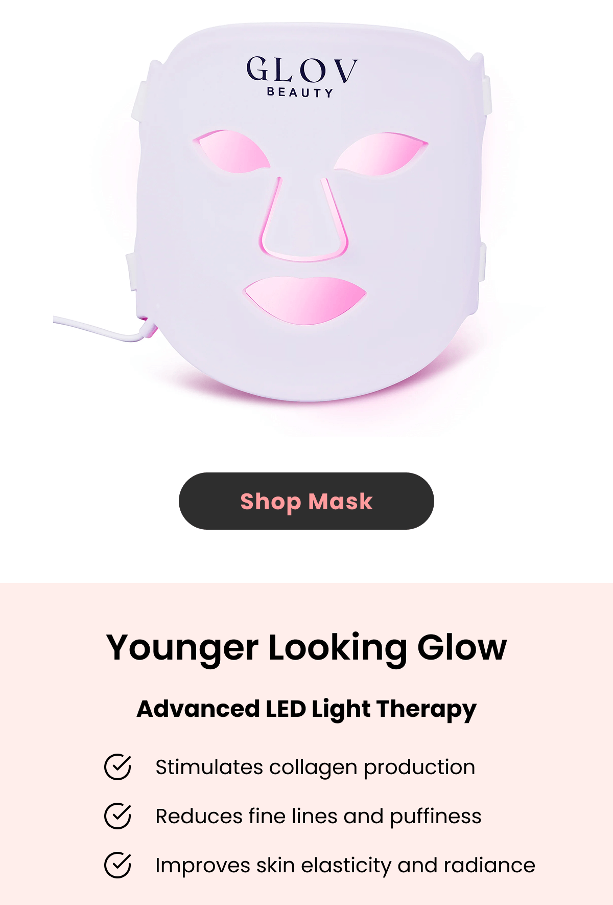 Younger Looking Glow Advanced LED Light Therapy Stimulates collagen production Reduces fine lines and puffiness Improves skin elasticity and radiance