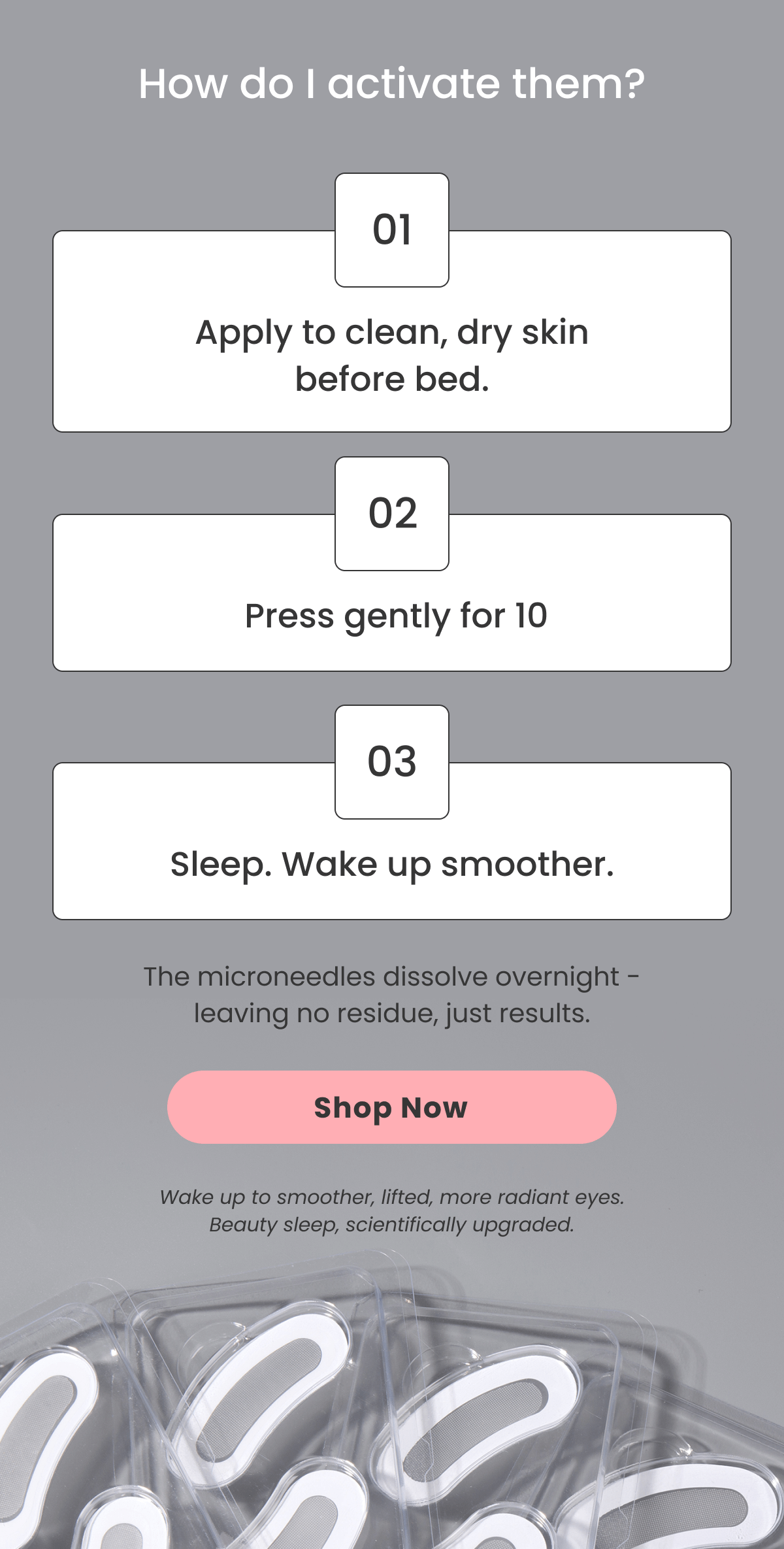 01 Apply to clean, dry skin before bed. 02  Press gently for 10 03 Sleep. Wake up smoother. The microneedles dissolve overnight - leaving no residue, just results. Wake up to smoother, lifted, more radiant eyes. Beauty sleep, scientifically upgraded.