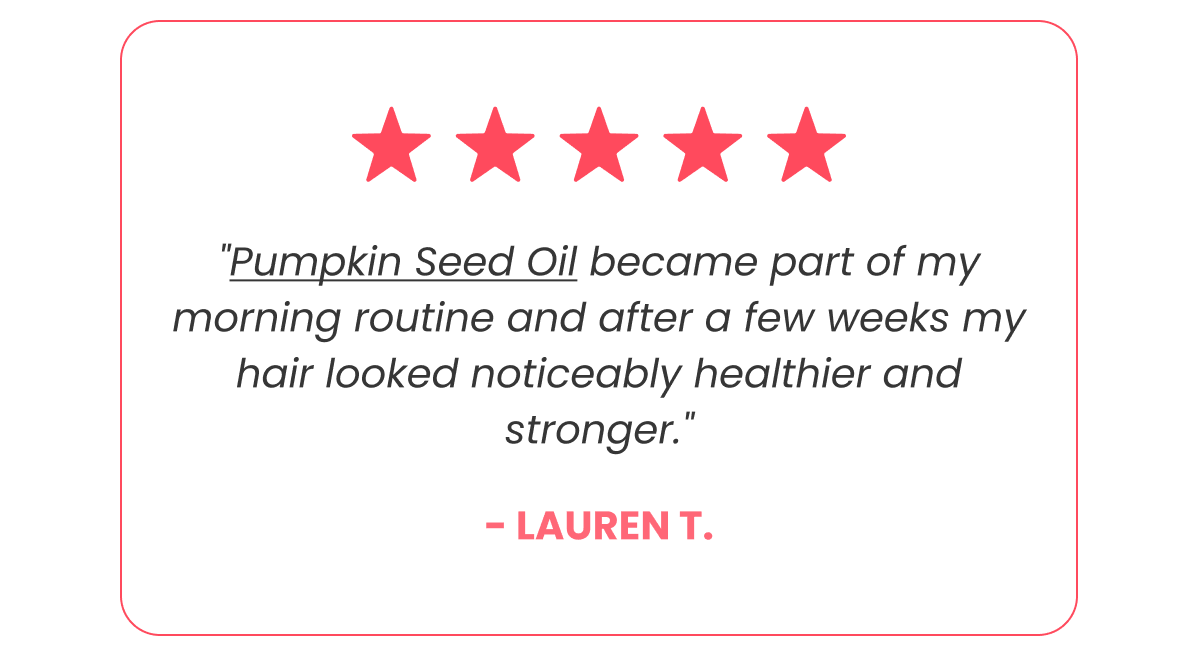 "Pumpkin Seed Oil became part of my morning routine and after a few weeks my hair looked noticeably healthier and stronger." - LAUREN T.
