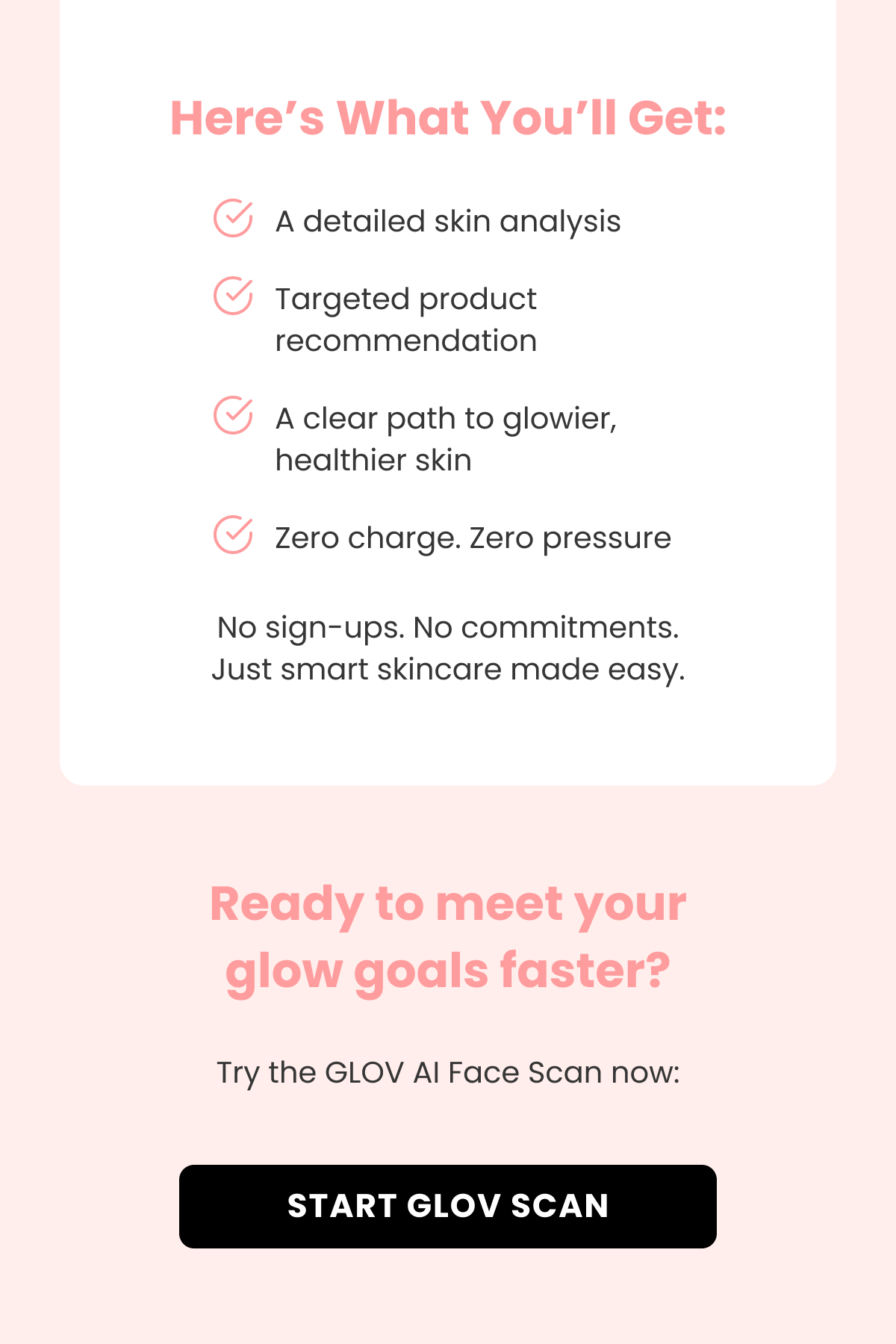 Here's What You'll Get: A detailed skin analysis Targeted product recommendation A clear path to glowier, healthier skin Zero charge. Zero pressure No sign-ups. No commitments. Just smart skincare made easy. Ready to meet your glow goals faster? Try the GLOV AI Face Scan now:
