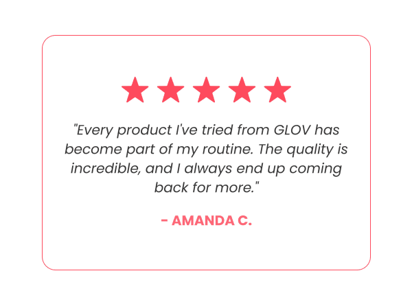 "Every product I've tried from GLOV has become part of my routine. The quality is incredible, and I always end up coming back for more." - Amanda C.